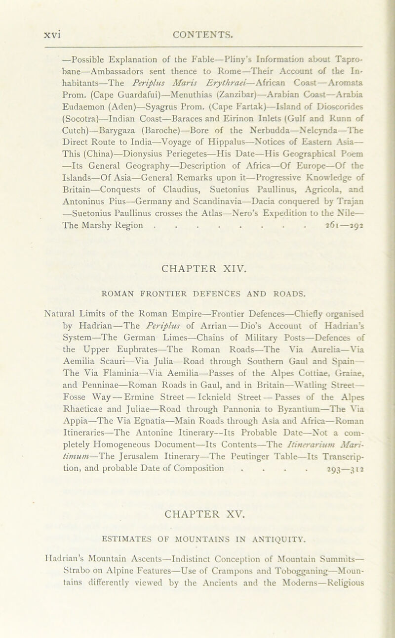 —Possible Explanation of the Fable—Pliny's Information about Tapro- bane—Ambassadors sent thence to Rome—Their Account of the In- habitants—The Periplus Maris Erythraei—African Coast—Aromata Prom. (Cape Guardafui)—Menuthias (Zanzibar)—Arabian Coast—Arabia Eudaemon (Aden)—Syagrus Prom. (Cape Fartak)—Island of Dioscorides (Socotra)—Indian Coast—Baraces and Eirinon Inlets (Gulf and Runn of Cutch)—Barygaza (Baroche)—Bore of the Nerbudda—Nelcynda—The Direct Route to India—Voyage of Hippalus—Notices of Eastern .Asia— This (China)—Dionysius Periegetes—His Date—His Geographical Poem —Its General Geography—Description of Africa—Of Europe—Of the Islands—Of Asia—General Remarks upon it—Progressive Knowledge of Britain—Conquests of Claudius, Suetonius Paullinus, Agricola, and Antoninus Pius—Germany and Scandinavia—Dacia conquered by Trajan -—Suetonius Paullinus crosses the Atlas—Nero’s Expedition to the Nile— The Marshy Region 261—292 CHAPTER XIV. ROMAN FRONTIER DEFENCES AND ROADS. Natural Limits of the Roman Empire—Frontier Defences—Chiefly organised by Hadrian—The Periplus of Arrian—-Dio’s Account of Hadrian’s System—The German Limes—Chains of Military Posts—Defences of the Upper Euphrates—The Roman Roads—The Via Aurelia—Via Aemilia Scauri—Via Julia—Road through Southern Gaul and Spain— The Via Flaminia—Via Aemilia—Passes of the Alpes Cottiae, Graiae, and Penninae—Roman Roads in Gaul, and in Britain—Watling Street— Fosse Way — Ermine Street — Icknield Street — Passes of the Alpes Rhaeticae and Juliae—Road through Pannonia to Byzantium—The Via Appia—The Via Egnatia—Main Roads through Asia and Africa—Roman Itineraries—The Antonine Itinerary—Its Probable Date—Not a com- pletely Homogeneous Document—Its Contents—The Itinerarium Mari- timum—The Jerusalem Itinerary—The Peutinger Table—Its Transcrip- tion, and probable Date of Composition .... 293—312 CHAPTER XV. ESTIMATES OF MOUNTAINS IN ANTIQUITY. Hadrian’s Mountain Ascents—Indistinct Conception of Mountain Summits— Strabo on Alpine Features—Use of Crampons and Tobogganing—Moun- tains differently viewed by the Ancients and the Moderns—Religious