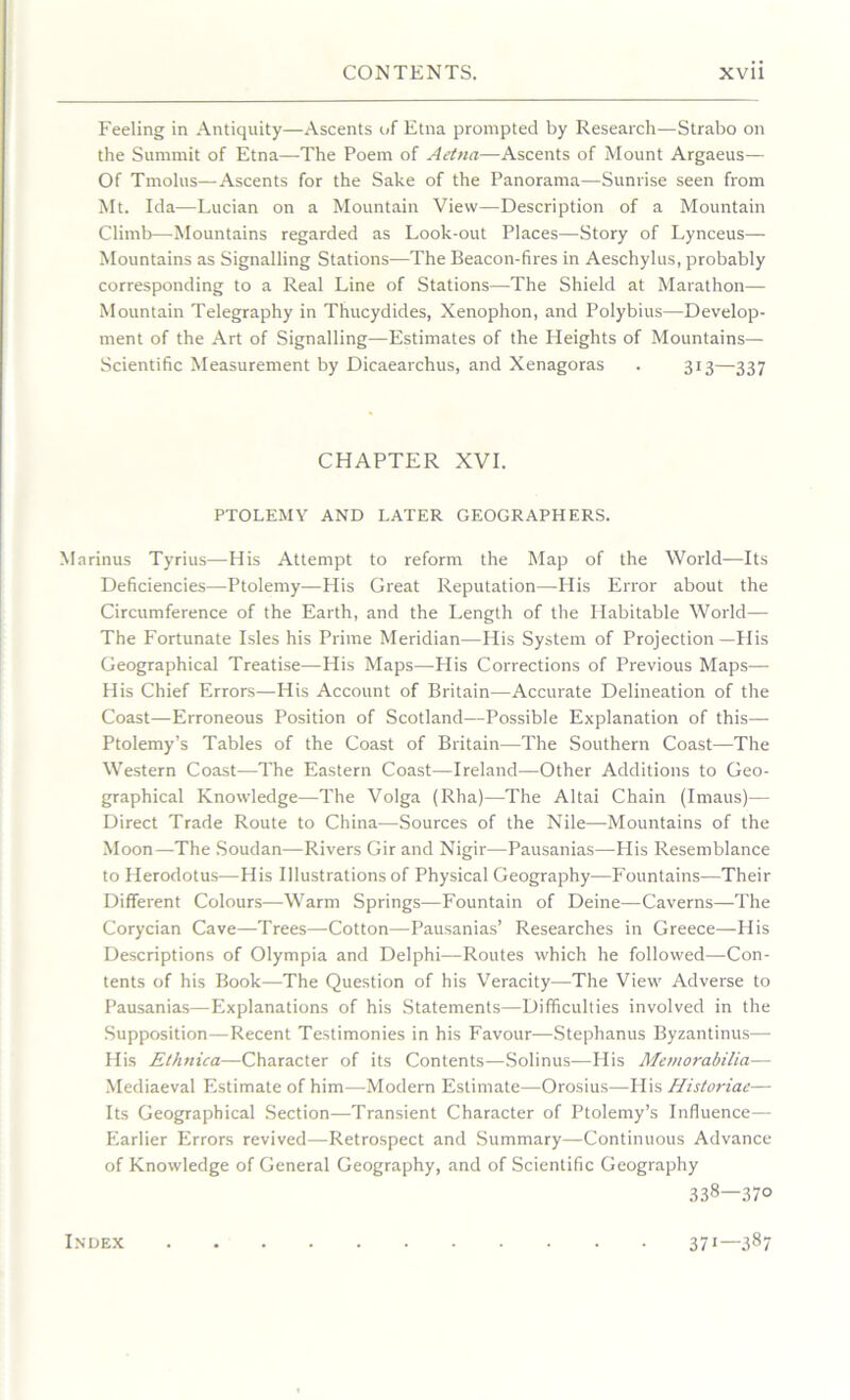 Feeling in Antiquity—Ascents of Etna prompted by Research—Strabo on the Summit of Etna—The Poem of Aetna—Ascents of Mount Argaeus— Of Tmolns—Ascents for the Sake of the Panorama—Sunrise seen from Mt. Ida—Lucian on a Mountain View—Description of a Mountain Climb—Mountains regarded as Look-out Places—Story of Lynceus— Mountains as Signalling Stations—The Beacon-fires in Aeschylus, probably corresponding to a Real Line of Stations—The Shield at Marathon— Mountain Telegraphy in Thucydides, Xenophon, and Polybius—Develop- ment of the Art of Signalling—Estimates of the Heights of Mountains— Scientific Measurement by Dicaearchus, and Xenagoras . 313—337 CHAPTER XVI. PTOLEMY AND LATER GEOGRAPHERS. Marinus Tyrius—His Attempt to reform the Map of the World—Its Deficiencies—Ptolemy—His Great Reputation—His Error about the Circumference of the Earth, and the Length of the Llabitable World— The Fortunate Isles his Prime Meridian—His System of Projection—His Geographical Treatise—His Maps—His Corrections of Previous Maps— His Chief Errors—His Account of Britain—Accurate Delineation of the Coast—Erroneous Position of Scotland—Possible Explanation of this— Ptolemy’s Tables of the Coast of Britain—The Southern Coast—The Western Coast—The Eastern Coast—Ireland—Other Additions to Geo- graphical Knowledge—The Volga (Rha)—The Altai Chain (Imaus)— Direct Trade Route to China—Sources of the Nile—Mountains of the Moon—The Soudan—Rivers Gir and Nigir—Pausanias—His Resemblance to Herodotus—His Illustrations of Physical Geography—Fountains—Their Different Colours—Warm Springs—Fountain of Deine—Caverns—The Corycian Cave—Trees—Cotton—Pausanias’ Researches in Greece—Ilis Descriptions of Olympia and Delphi—Routes which he followed—Con- tents of his Book—The Question of his Veracity—The View Adverse to Pausanias—Explanations of his Statements—Difficulties involved in the Supposition—Recent Testimonies in his Favour—Stephanus Byzantinus— His Ethnica—Character of its Contents—Solinus—His Memorabilia— Mediaeval Estimate of him—Modern Estimate—Orosius—His Historiae— Its Geographical Section—Transient Character of Ptolemy’s Influence— Earlier Errors revived—Retrospect and Summary—Continuous Advance of Knowledge of General Geography, and of Scientific Geography 338—370 Index 371—387