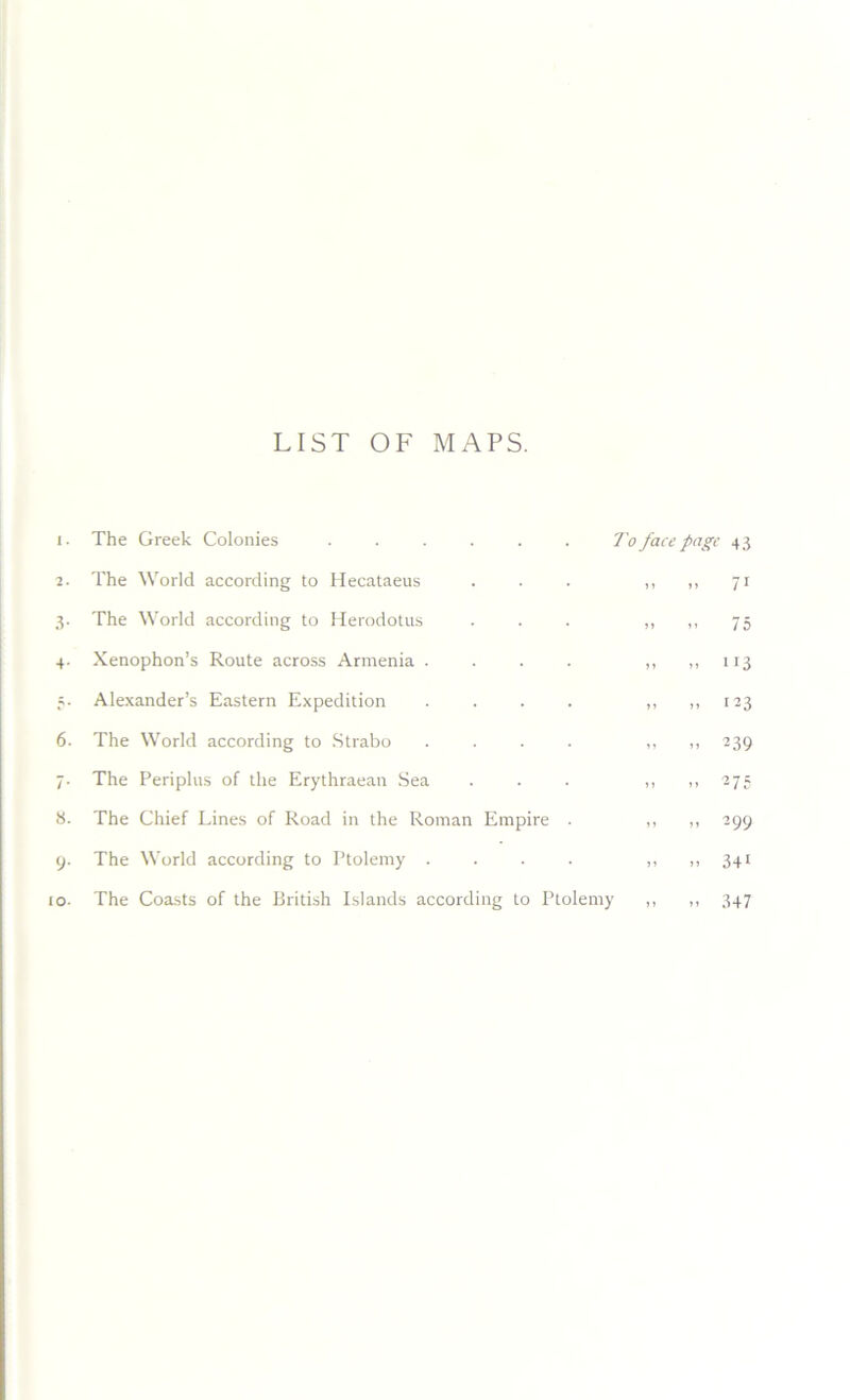 LIST OF MAPS. The Greek Colonies . . . . . . To face page 43 The World according to Hecataeus . . . „ 71 The World according to Herodotus . . . ,, ,, 75 Xenophon’s Route across Armenia . . . . ,, ,,113 Alexander’s Eastern Expedition . . . . ,, ,, 123 The World according to Strabo .... ,, ,, 239 The Periplus of the Erythraean Sea ... „ „ 275 The Chief Lines of Road in the Roman Empire . ,, ,, 299 The World according to Ptolemy . . . . „ „ 341 The Coasts of the British Islands according to Ptolemy ,, ,, 347