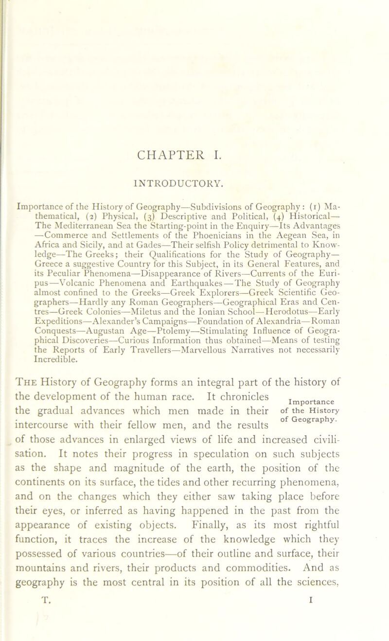 INTRODUCTORY. Importance of the History of Geography—Subdivisions of Geography: (i) Ma- thematical, (2) Physical, (3) Descriptive and Political, (4) Historical— The Mediterranean Sea the Starting-point in the Enquiry—Its Advantages —Commerce and Settlements of the Phoenicians in the Aegean Sea, in Africa and Sicily, and at Gades—Their selfish Policy detrimental to Know- ledge—The Greeks; their Qualifications for the Study of Geography— Greece a suggestive Country for this Subject, in its General Features, and its Peculiar Phenomena—Disappearance of Rivers—Currents of the Euri- pus—-Volcanic Phenomena and Earthquakes—The Study of Geography almost confined to the Greeks—Greek Explorers—Greek Scientific Geo- graphers—Hardly any Roman Geographers—Geographical Eras and Cen- tres—Greek Colonies—Miletus and the Ionian School—Herodotus—Early Expeditions—Alexander’s Campaigns—Foundation of Alexandria—Roman Conquests—-Augustan Age—Ptolemy—Stimulating Influence of Geogra- phical Discoveries—Curious Information thus obtained—Means of testing the Reports of Early Travellers—Marvellous Narratives not necessarily Incredible. The History of Geography forms an integral part of the history of the development of the human race. It chronicles importance the gradual advances which men made in their of the History intercourse with their fellow men, and the results °f Geography- of those advances in enlarged views of life and increased civili- sation. It notes their progress in speculation on such subjects as the shape and magnitude of the earth, the position of the continents on its surface, the tides and other recurring phenomena, and on the changes which they either saw taking place before their eyes, or inferred as having happened in the past from the appearance of existing objects. Finally, as its most rightful function, it traces the increase of the knowledge which they possessed of various countries—of their outline and surface, their mountains and rivers, their products and commodities. And as geography is the most central in its position of all the sciences, T. I