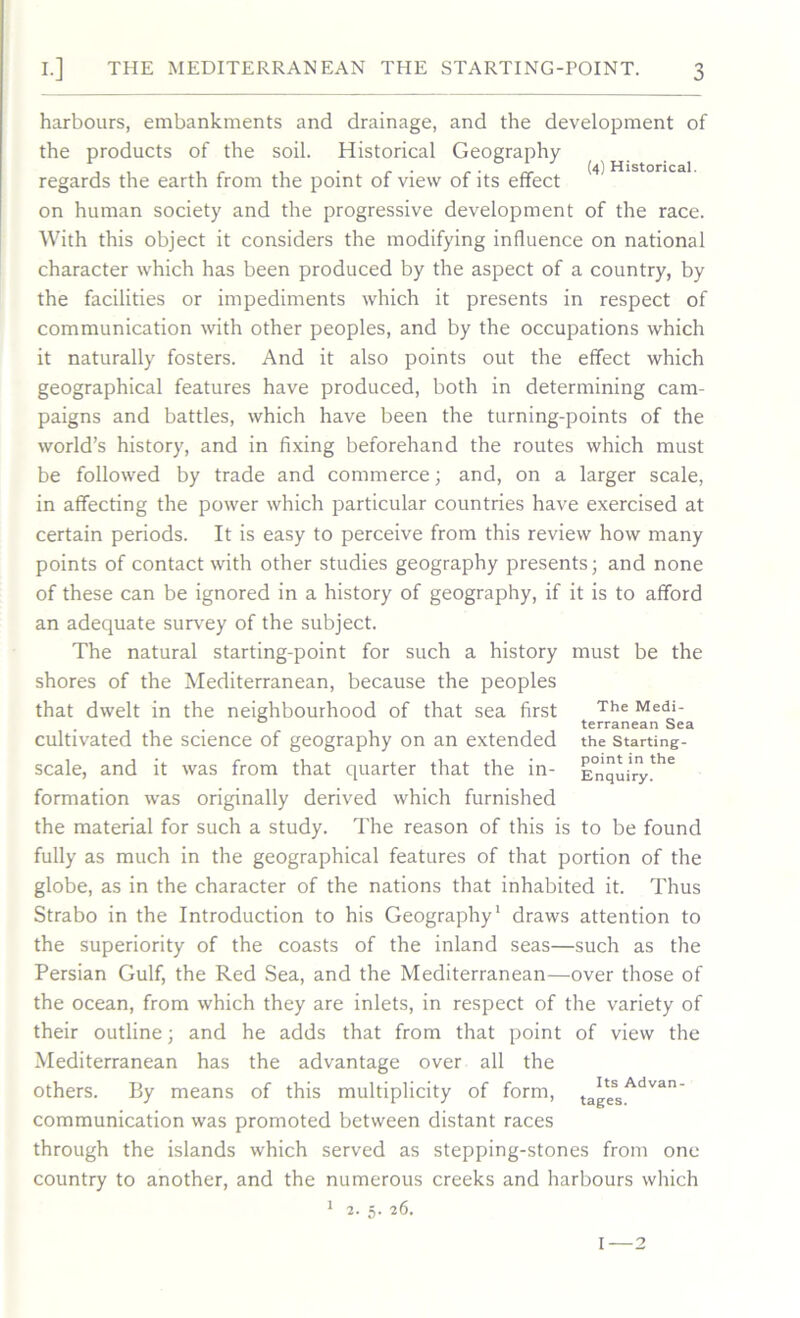 (4) Historical. harbours, embankments and drainage, and the development of the products of the soil. Historical Geography regards the earth from the point of view of its effect on human society and the progressive development of the race. With this object it considers the modifying influence on national character which has been produced by the aspect of a country, by the facilities or impediments which it presents in respect of communication with other peoples, and by the occupations which it naturally fosters. And it also points out the effect which geographical features have produced, both in determining cam- paigns and battles, which have been the turning-points of the world’s history, and in fixing beforehand the routes which must be followed by trade and commerce; and, on a larger scale, in affecting the power which particular countries have exercised at certain periods. It is easy to perceive from this review how many points of contact with other studies geography presents; and none of these can be ignored in a history of geography, if it is to afford an adequate survey of the subject. The natural starting-point for such a history must be the shores of the Mediterranean, because the peoples that dwelt in the neighbourhood of that sea first cultivated the science of geography on an extended scale, and it was from that quarter that the in- formation was originally derived which furnished the material for such a study. The reason of this is to be found fully as much in the geographical features of that portion of the globe, as in the character of the nations that inhabited it. Thus Strabo in the Introduction to his Geography1 draws attention to the superiority of the coasts of the inland seas—such as the Persian Gulf, the Red Sea, and the Mediterranean—over those of the ocean, from which they are inlets, in respect of the variety of their outline; and he adds that from that point of view the Mediterranean has the advantage over all the others. By means of this multiplicity of form, communication was promoted between distant races through the islands which served as stepping-stones from one country to another, and the numerous creeks and harbours which 2. 5. 26. The Medi- terranean Sea the Starting- point in the Enquiry. Its Advan- tages. I 2 1