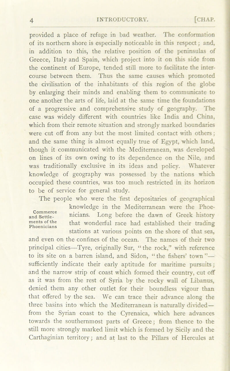 provided a place of refuge in bad weather. The conformation of its northern shore is especially noticeable in this respect; and, in addition to this, the relative position of the peninsulas of Greece, Italy and Spain, which project into it on this side from the continent of Europe, tended still more to facilitate the inter- course between them. Thus the same causes which promoted the civilisation of the inhabitants of this region of the globe by enlarging their minds and enabling them to communicate to one another the arts of life, laid at the same time the foundations of a progressive and comprehensive study of geography. The case was widely different with countries like India and China, which from their remote situation and strongly marked boundaries were cut off from any but the most limited contact with others; and the same thing is almost equally true of Egypt, which land, though it communicated with the Mediterranean, was developed on lines of its own owing to its dependence on the Nile, and was traditionally exclusive in its ideas and policy. Whatever knowledge of geography was possessed by the nations which occupied these countries, was too much restricted in its horizon to be of service for general study. The people who were the first depositaries of geographical knowledge in the Mediterranean were the Phoe- nicians. Long before the dawn of Greek history' that wonderful race had established their trading stations at various points on the shore of that sea, and even on the confines of the ocean. The names of their two principal cities—Tyre, originally Sur, “ the rock,'-’ with reference to its site on a barren island, and Sidon, “ the fishers’ town ”— sufficiently indicate their early aptitude for maritime pursuits; and the narrow strip of coast which formed their country', cut off as it was from the rest of Syria by the rocky wall of Libanus, denied them any other outlet for their boundless vigour than that offered by the sea. We can trace their advance along the three basins into which the Mediterranean is naturally divided— from the Syrian coast to the Cy'renaica, which here advances towards the southernmost parts of Greece; from thence to the still more strongly marked limit which is formed by Sicily and the Carthaginian territory; and at last to the Pillars of Hercules at Commerce and Settle- ments of the Phoenicians