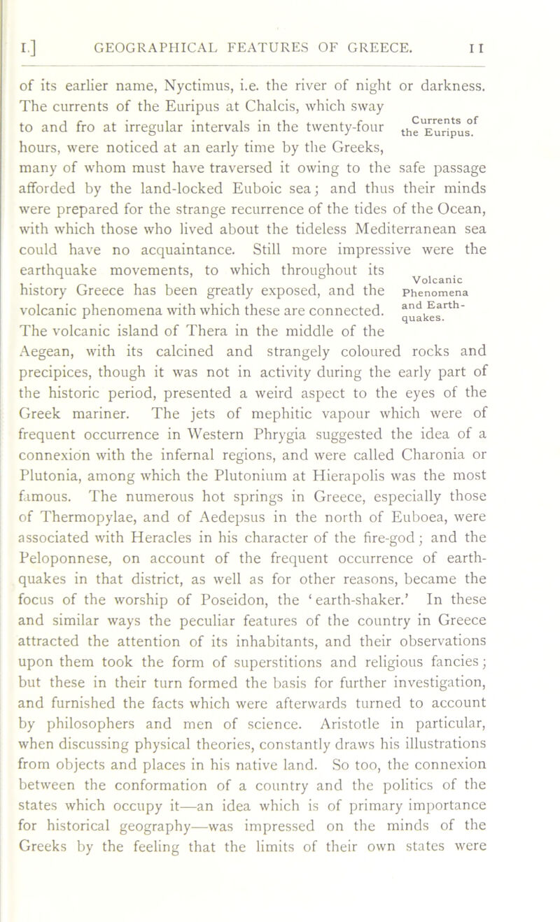 of its earlier name, Nyctimus, i.e. the river of night or darkness. The currents of the Euripus at Chalcis, which sway to and fro at irregular intervals in the twenty-four the^uripus^ hours, were noticed at an early time by the Greeks, many of whom must have traversed it owing to the safe passage afforded by the land-locked Euboic sea; and thus their minds were prepared for the strange recurrence of the tides of the Ocean, with which those who lived about the tideless Mediterranean sea could have no acquaintance. Still more impressive were the earthquake movements, to which throughout its ^ ^ history Greece has been greatly exposed, and the Phenomena volcanic phenomena with which these are connected, quakes'11* The volcanic island of Thera in the middle of the Aegean, with its calcined and strangely coloured rocks and precipices, though it was not in activity during the early part of the historic period, presented a weird aspect to the eyes of the Greek mariner. The jets of mephitic vapour which were of frequent occurrence in Western Phrygia suggested the idea of a connexion with the infernal regions, and were called Charonia or Plutonia, among which the Plutonium at Hierapolis was the most famous. The numerous hot springs in Greece, especially those of Thermopylae, and of Aedepsus in the north of Euboea, were associated with Heracles in his character of the fire-god; and the Peloponnese, on account of the frequent occurrence of earth- quakes in that district, as well as for other reasons, became the focus of the worship of Poseidon, the ‘ earth-shaker.’ In these and similar ways the peculiar features of the country in Greece attracted the attention of its inhabitants, and their observations upon them took the form of superstitions and religious fancies; but these in their turn formed the basis for further investigation, and furnished the facts which were afterwards turned to account by philosophers and men of science. Aristotle in particular, when discussing physical theories, constantly draws his illustrations from objects and places in his native land. So too, the connexion between the conformation of a country and the politics of the states which occupy it—an idea which is of primary importance for historical geography—was impressed on the minds of the Greeks by the feeling that the limits of their own states were