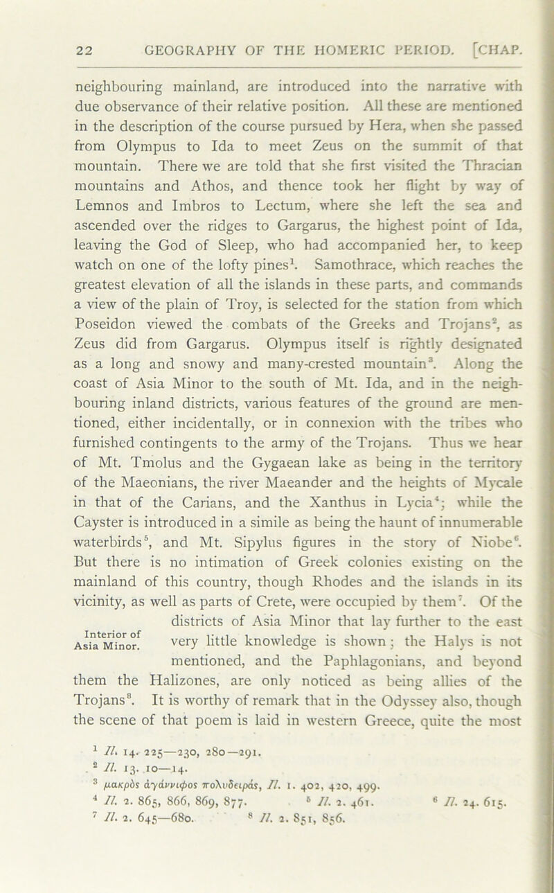 neighbouring mainland, are introduced into the narrative with due observance of their relative position. All these are mentioned in the description of the course pursued by Hera, when she passed from Olympus to Ida to meet Zeus on the summit of that mountain. There we are told that she first visited the Thracian mountains and Athos, and thence took her flight by way of Lemnos and Imbros to Lectum, where she left the sea and ascended over the ridges to Gargarus, the highest point of Ida, leaving the God of Sleep, who had accompanied her, to keep watch on one of the lofty pines1. Samothrace, which reaches the greatest elevation of all the islands in these parts, and commands a view of the plain of Troy, is selected for the station from which Poseidon viewed the combats of the Greeks and Trojans2, as Zeus did from Gargarus. Olympus itself is rightly designated as a long and snowy and many-crested mountain3. Along the coast of Asia Minor to the south of Mt. Ida, and in the neigh- bouring inland districts, various features of the ground are men- tioned, either incidentally, or in connexion with the tribes who furnished contingents to the army of the Trojans. Thus we hear of Mt. Tmolus and the Gygaean lake as being in the territory' of the Maeonians, the river Maeander and the heights of My'cale in that of the Carians, and the Xanthus in Ly'da4; while the Cayster is introduced in a simile as being the haunt of innumerable waterbirds5, and Mt. Sipylus figures in the story' of Niobe6. But there is no intimation of Greek colonies existing on the mainland of this country, though Rhodes and the islands in its vicinity, as well as parts of Crete, were occupied by them7. Of the districts of Asia Minor that lay further to the east Asia Minor^ very little knowledge is shown; the Halys is not mentioned, and the Paphlagonians, and beyond them the Halizones, are only noticed as being allies of the Trojans8. It is worthy of remark that in the Odyssey also, though the scene of that poem is laid in western Greece, quite the most 1 Ilk 14. 225—230, 280—291. 2 II. 13. 10—14. 3 fxo.Kpbs aydvvi<poi iroXvSeipas, II. 1. 402, 420, 499. 4 II. 2. 865, 866, 869, 877. 6 II. 2. 461. 7 II. 2. 645—680. 8 II. 2. 851, 856. II. 24. 615.