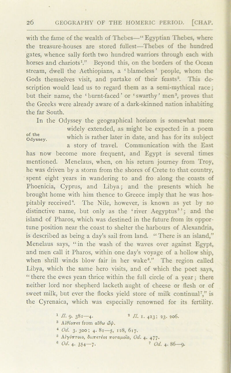 with the fame of the wealth of Thebes—“ Egyptian Thebes, where the treasure-houses are stored fullest—Thebes of the hundred gates, whence sally forth two hundred warriors through each with horses and chariots1.” Beyond this, on the borders of the Ocean stream, dwell the Aethiopians, a ‘ blameless ’ people, whom the Gods themselves visit, and partake of their feasts2. This de- scription would lead us to regard them as a semi-mythical race; but their name, the ‘burnt-faced’ or ‘swarthy’ men3, proves that the Greeks were already aware of a dark-skinned nation inhabiting the far South. In the Odyssey the geographical horizon is somewhat more has now become more frequent, and Egypt is several times mentioned. Menelaus, when, on his return journey from Troy, he was driven by a storm from the shores of Crete to that country', spent eight years in wandering to and fro along the coasts of Phoenicia, Cyprus, and Libya; and the presents which he brought home with him thence to Greece imply that he was hos- pitably received4. The Nile, however, is known as yet by no distinctive name, but only as the ‘river Aegyptus5’; and the island of Pharos, which was destined in the future from its oppor- tune position near the coast to shelter the harbours of Alexandria, is described as being a day’s sail from land. “ There is an island,” Menelaus says, “in the wash of the waves over against Egypt, and men call it Pharos, within one day’s voyage of a hollow ship, when shrill winds blow fair in her wake6.” The region called Libya, which the same hero visits, and of which the poet says, “there the ewes yean thrice within the full circle of a year; there neither lord nor shepherd lacketh aught of cheese or flesh or of sweet milk, but ever the flocks yield store of milk continual7,” is the Cyrenaica, which was especially renowned for its fertility'. of the Odyssey. widely extended, as might be expected in a poem which is rather later in date, and has for its subject a story of travel. Communication with the East 1 II. 9. 381—4. 2 II. 1. 423; 23. 206. 3 Aidlcnres from aWu (S\f/. 4 Od. 3. 300; 4. 81—5, 128, 617. 6 AlyviTToio, Surerios iroTafioio, Od. 4. 477