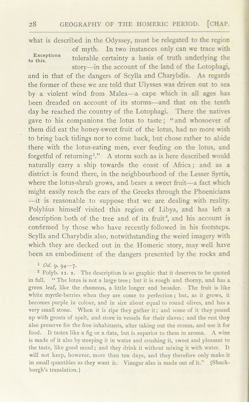 what is described in the Odyssey, must be relegated to the region of myth. In two instances only can we trace with t0^r,0nS tolerable certainty a basis of truth underlying the story—-in the account of the land of the Lotophagi, and in that of the dangers of Scylla and Charybdis. As regards the former of these we are told that Ulysses was driven out to sea by a violent wind from Malea—a cape which in all ages has been dreaded on account of its storms—and that on the tenth day he reached the country of the Lotophagi. There the natives gave to his companions the lotus to taste; “ and whosoever of them did eat the honey-sweet fruit of the lotus, had no more wish to bring back tidings nor to come back, but chose rather to abide there with the lotus-eating men, ever feeding on the lotus, and forgetful of returning1.” A storm such as is here described would naturally carry a ship towards the coast of Africa; and as a district is found there, in the neighbourhood of the Lesser Syrtis, where the lotus-shrub grows, and bears a sweet fruit—a fact which might easily reach the ears of the Greeks through the Phoenicians —it is reasonable to suppose that we are dealing with reality. Polybius himself visited this region of Libya, and has left a description both of the tree and of its fruit2, and his account is confirmed by those who have recently followed in his footsteps. Scylla and Charybdis also, notwithstanding the weird imagery with which they are decked out in the Homeric story, may well have been an embodiment of the dangers presented by the rocks and 1 Od. 9. 94—7. 2 Polyb. 12. 1. The description is so graphic that it deserves to be quoted in full. “ The lotus is not a large tree; but it is rough and thorny, and has a green leaf, like the rhamnus, a little longer and broader. The fruit is like white myrtle-berries when they are come to perfection; but, as it grows, it becomes purple in colour, and in size about equal to round olives, and has a very small stone. When it is ripe they gather it; and some of it they pound up with groats of spelt, and store in vessels for their slaves; and the rest they also preserve for the free inhabitants, after taking out the stones, and use it for food. It tastes like a fig or a date, but is superior to them in aroma. A wine is made of it also by steeping it in water and crushing it, sweet and pleasant to the taste, like good mead; and they drink it without mixing it with water. It will not keep, however, more than ten days, and they therefore only make it in small quantities as they want it. Vinegar also is made out of it.” (Shuck- burgh’s translation.)