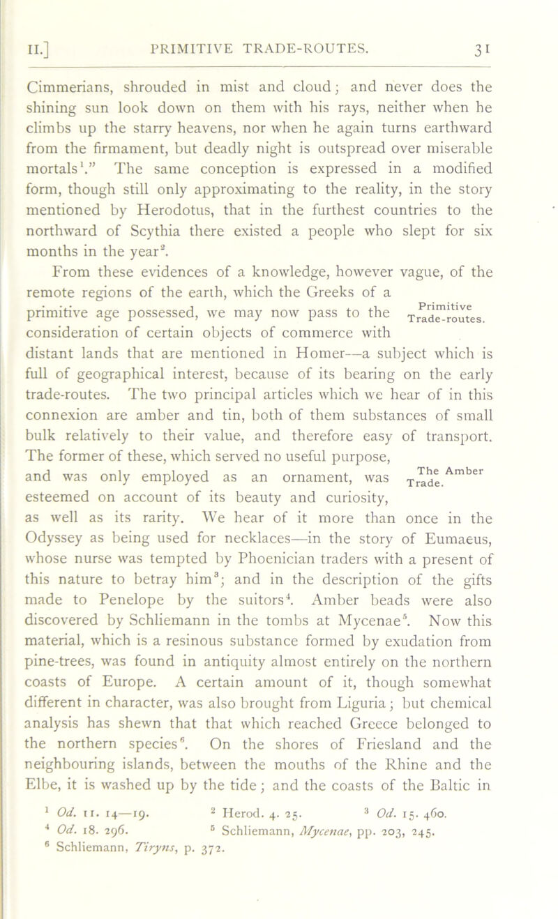 Cimmerians, shrouded in mist and cloud; and never does the shining sun look down on them with his rays, neither when he climbs up the starry heavens, nor when he again turns earthward from the firmament, but deadly night is outspread over miserable mortals1.” The same conception is expressed in a modified form, though still only approximating to the reality, in the story mentioned by Herodotus, that in the furthest countries to the northward of Scythia there existed a people who slept for six months in the year2. From these evidences of a knowledge, however vague, of the remote regions of the earth, which the Greeks of a primitive age possessed, we may now pass to the Trade-routes consideration of certain objects of commerce with distant lands that are mentioned in Homer—a subject which is full of geographical interest, because of its bearing on the early trade-routes. The two principal articles which we hear of in this connexion are amber and tin, both of them substances of small bulk relatively to their value, and therefore easy of transport. The former of these, which served no useful purpose, and was only employed as an ornament, was Amber esteemed on account of its beauty and curiosity, as well as its rarity. We hear of it more than once in the Odyssey as being used for necklaces—in the story of Eumaeus, whose nurse was tempted by Phoenician traders with a present of this nature to betray him3; and in the description of the gifts made to Penelope by the suitors4. Amber beads were also discovered by Schliemann in the tombs at Mycenae5. Now this material, which is a resinous substance formed by exudation from pine-trees, was found in antiquity almost entirely on the northern coasts of Europe. A certain amount of it, though somewhat different in character, was also brought from Liguria; but chemical analysis has shewn that that which reached Greece belonged to the northern species”. On the shores of Friesland and the neighbouring islands, between the mouths of the Rhine and the Elbe, it is washed up by the tide; and the coasts of the Baltic in 1 Od. 11. 14—19. 2 Herod. 4. 25. 3 Od. 15. 460. 4 Od. 18. 296. 5 Schliemann, Mycenae, pp. 203, 245. 6 Schliemann, Tiryns, p. 372.