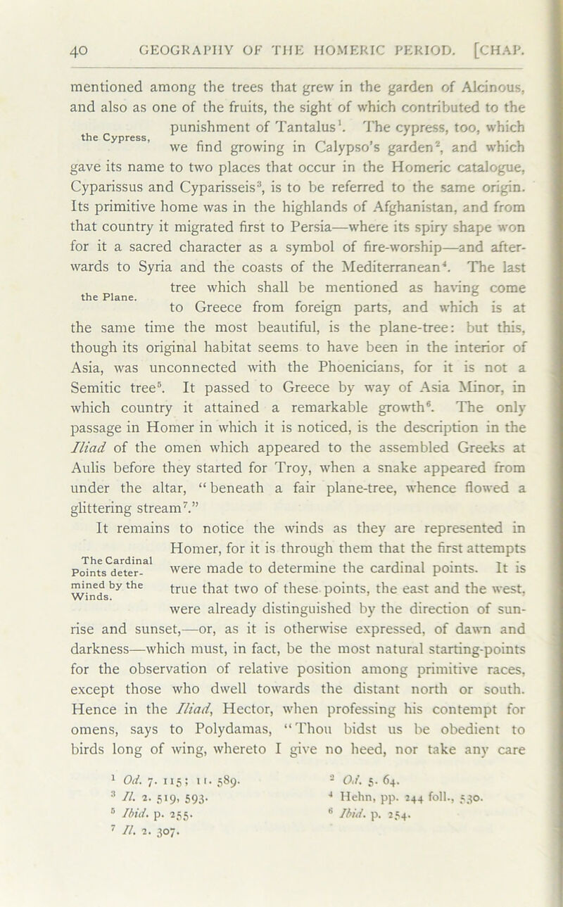 the Cypress, the Plane. mentioned among the trees that grew in the garden of Alcinous, and also as one of the fruits, the sight of which contributed to the punishment of Tantalus*. The cypress, too, which we find growing in Calypso’s garden1 2, and which gave its name to two places that occur in the Homeric catalogue, Cyparissus and Cyparisseis3, is to be referred to the same origin. Its primitive home was in the highlands of Afghanistan, and from that country it migrated first to Persia—where its spiry shape won for it a sacred character as a symbol of fire-worship—and after- wards to Syria and the coasts of the Mediterranean4. The last tree which shall be mentioned as having come to Greece from foreign parts, and which is at the same time the most beautiful, is the plane-tree: but this, though its original habitat seems to have been in the interior of Asia, was unconnected with the Phoenicians, for it is not a Semitic tree5. It passed to Greece by way of Asia Minor, in which country it attained a remarkable growth6. The only passage in Homer in which it is noticed, is the description in the Iliad of the omen which appeared to the assembled Greeks at Aulis before they started for Troy, when a snake appeared from under the altar, “ beneath a fair plane-tree, whence flowed a glittering stream7.” It remains to notice the winds as they are represented in Homer, for it is through them that the first attempts p^ntsCdeteal were made to determine the cardinal points. It is mined by the true that two 0f these points, the east and the west. were already distinguished by the direction of sun- rise and sunset,—or, as it is otherwise expressed, of dawn and darkness—which must, in fact, be the most natural starting-points for the observation of relative position among primitive races, except those who dwell towards the distant north or south. Hence in the Iliad, Hector, when professing his contempt for omens, says to Polydamas, “Thou bidst us be obedient to birds long of wing, whereto I give no heed, nor take any care 1 Od. 7. 115; u. 589. 3 II. 2. 519, 593. 5 Ibid. p. 255. 7 dl. 2. 307. 2 Od. 5. 64. 4 Hehn, pp. 244 foil., 531 6 Ibid. p. 254.