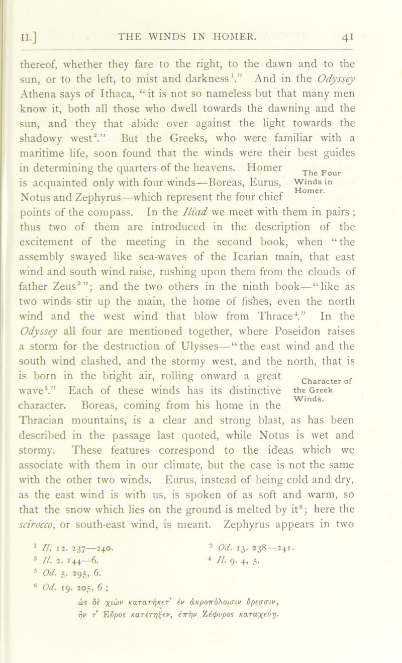 thereof, whether they fare to the right, to the dawn and to the sun, or to the left, to mist and darkness1.” And in the Odyssey Athena says of Ithaca, “ it is not so nameless but that many men know it, both all those who dwell towards the dawning and the sun, and they that abide over against the light towards the shadowy west2.” But the Greeks, who were familiar with a maritime life, soon found that the winds were their best guides in determining the quarters of the heavens. Homer The Four is acquainted only with four winds—Boreas, Eurus, winds in Notus and Zephyrus—which represent the four chief points of the compass. In the Iliad we meet with them in pairs; thus two of them are introduced in the description of the excitement of the meeting in the second book, when “ the assembly swayed like sea-waves of the Icarian main, that east wind and south wind raise, rushing upon them from the clouds of father Zeus3”; and the two others in the ninth book—“like as two winds stir up the main, the home of fishes, even the north wind and the west wind that blow from Thrace4.” In the Odyssey all four are mentioned together, where Poseidon raises a storm for the destruction of Ulysses—“the east wind and the south wind clashed, and the stormy west, and the north, that is is born in the bright air, rolling onward a great wave5.” Each of these winds has its distinctive character. Boreas, coming from his home in the Thracian mountains, is a clear and strong blast, as has been described in the passage last quoted, while Notus is wet and stormy. These features correspond to the ideas which we associate with them in our climate, but the case is not the same with the other two winds. Eurus, instead of being cold and dry, as the east wind is with us, is spoken of as soft and warm, so that the snow which lies on the ground is melted by it“; here the scirocco, or south-east wind, is meant. Zephyrus appears in two Character of the Greek Winds. 1 II. 12. 237—24O. 2 Od. 13. 238—241. 3 II. 2. 144—6. 4 II. 9. 4, 5. 5 Od. 5. 295, 6. 0 Od. 19. 205, 6 ; u>s ok XL^V KaTarrjKer’ kv aKpoirb\oL<nv bpajmv, r)v t ESpos Karkrri^fv, ewrp> Zktpvpos Karax^V-