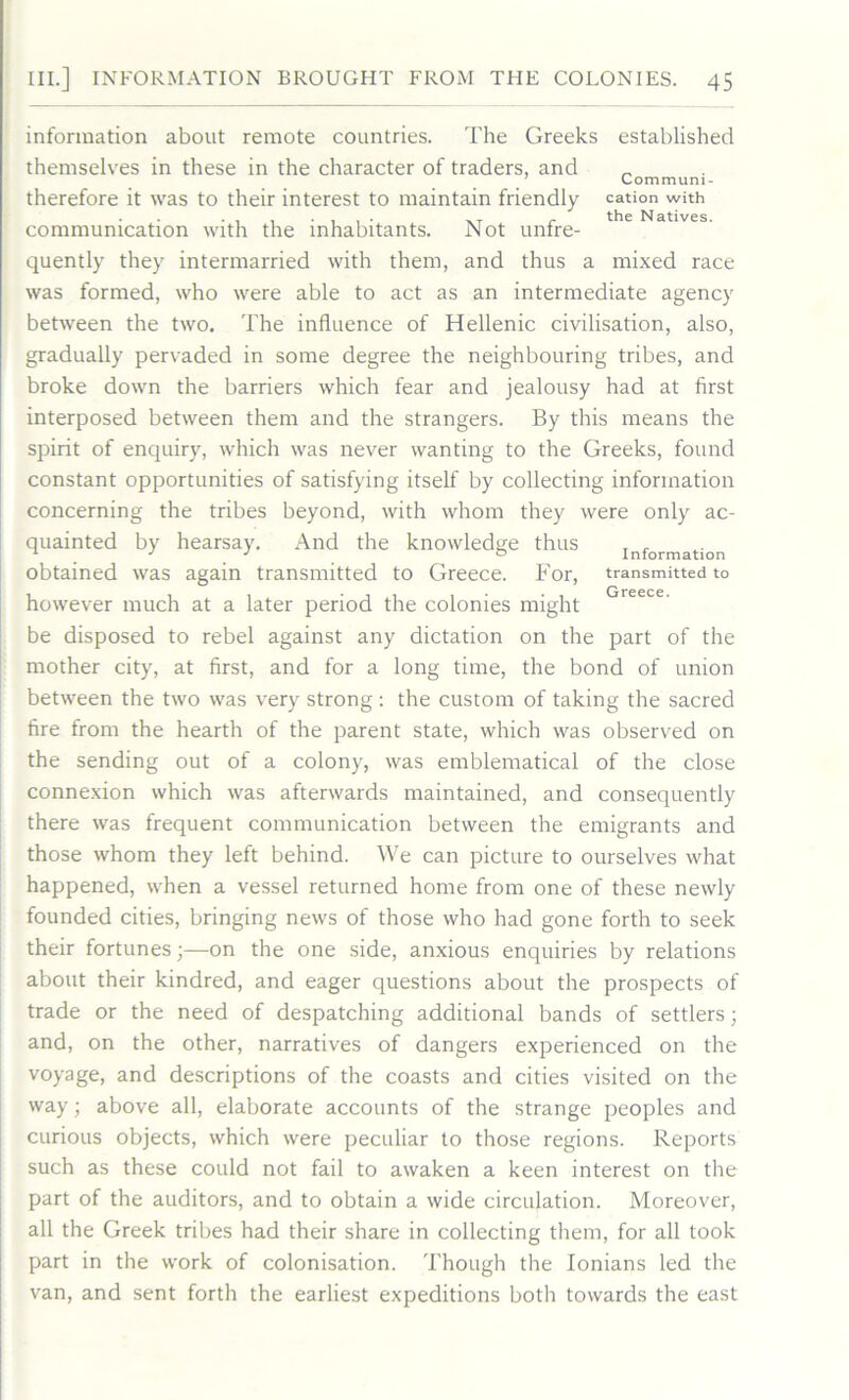 Information transmitted to Greece. information about remote countries. The Greeks established themselves in these in the character of traders, and Communi- therefore it was to their interest to maintain friendly cation with t t the N atives communication with the inhabitants. Not unfre- quently they intermarried with them, and thus a mixed race was formed, who were able to act as an intermediate agency between the two. The influence of Hellenic civilisation, also, gradually pervaded in some degree the neighbouring tribes, and broke down the barriers which fear and jealousy had at first interposed between them and the strangers. By this means the spirit of enquiry, which was never wanting to the Greeks, found constant opportunities of satisfying itself by collecting information concerning the tribes beyond, with whom they were only ac- quainted by hearsay. And the knowledge thus obtained was again transmitted to Greece. For, however much at a later period the colonies might be disposed to rebel against any dictation on the part of the mother city, at first, and for a long time, the bond of union between the two was very strong : the custom of taking the sacred fire from the hearth of the parent state, which was observed on the sending out of a colony, was emblematical of the close connexion which was afterwards maintained, and consequently there was frequent communication between the emigrants and those whom they left behind. We can picture to ourselves what happened, when a vessel returned home from one of these newly founded cities, bringing news of those who had gone forth to seek their fortunes;—on the one side, anxious enquiries by relations about their kindred, and eager questions about the prospects of trade or the need of despatching additional bands of settlers; and, on the other, narratives of dangers experienced on the voyage, and descriptions of the coasts and cities visited on the way; above all, elaborate accounts of the strange peoples and curious objects, which were peculiar to those regions. Reports such as these could not fail to awaken a keen interest on the part of the auditors, and to obtain a wide circulation. Moreover, all the Greek tribes had their share in collecting them, for all took part in the work of colonisation. Though the Ionians led the van, and sent forth the earliest expeditions both towards the east