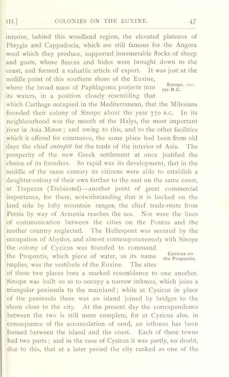 interior, behind this woodland region, the elevated plateaux of Phrygia and Cappadocia, which are still famous for the Angora wool which they produce, supported innumerable flocks of sheep and goats, whose fleeces and hides were brought down to the coast, and formed a valuable article of export. It was just at the middle point of this southern shore of the Euxine, where the broad mass of Paphlagonia projects into 77o ex’6’ its waters, in a position closely resembling that which Carthage occupied in the Mediterranean, that the Milesians founded their colony of Sinope about the year 770 b.c. In its neighbourhood was the mouth of the Halys, the most important river in Asia Minor; and owing to this, and to the other facilities which it offered for commerce, the same place had been from old days the chief etitrepot for the trade of the interior of Asia. The prosperity of the new Greek settlement at once justified the choice of its founders. So rapid was its development, that in the middle of the same century its citizens were able to establish a daughter-colony of their own further to the east on the same coast, at Trapezus (Trebizond)—another point of great commercial importance, for there, notwithstanding that it is backed on the land side by lofty mountain ranges, the chief trade-route from Persia by way of Armenia reaches the sea. Nor were the lines of communication between the cities on the Pontus and the mother country neglected. The Hellespont was secured by the occupation of Abydos, and almost contemporaneously with Sinope the colony of Cyzicus was founded to command the Propontis, which piece of water, as its name the Propontis, implies, was the vestibule of the Euxine. The sites of these two places bore a marked resemblance to one another. Sinope was built so as to occupy a narrow isthmus, which joins a triangular peninsula to the mainland; while at Cyzicus in place of the peninsula there was an island joined by bridges to the shore close to the city. At the present day the correspondence between the two is still more complete, for at Cyzicus also, in consequence of the accumulation of sand, an isthmus has been formed between the island and the coast. Each of these towns had two ports; and in the case of Cyzicus it was partly, no doubt, due to this, that at a later period the city ranked as one of the