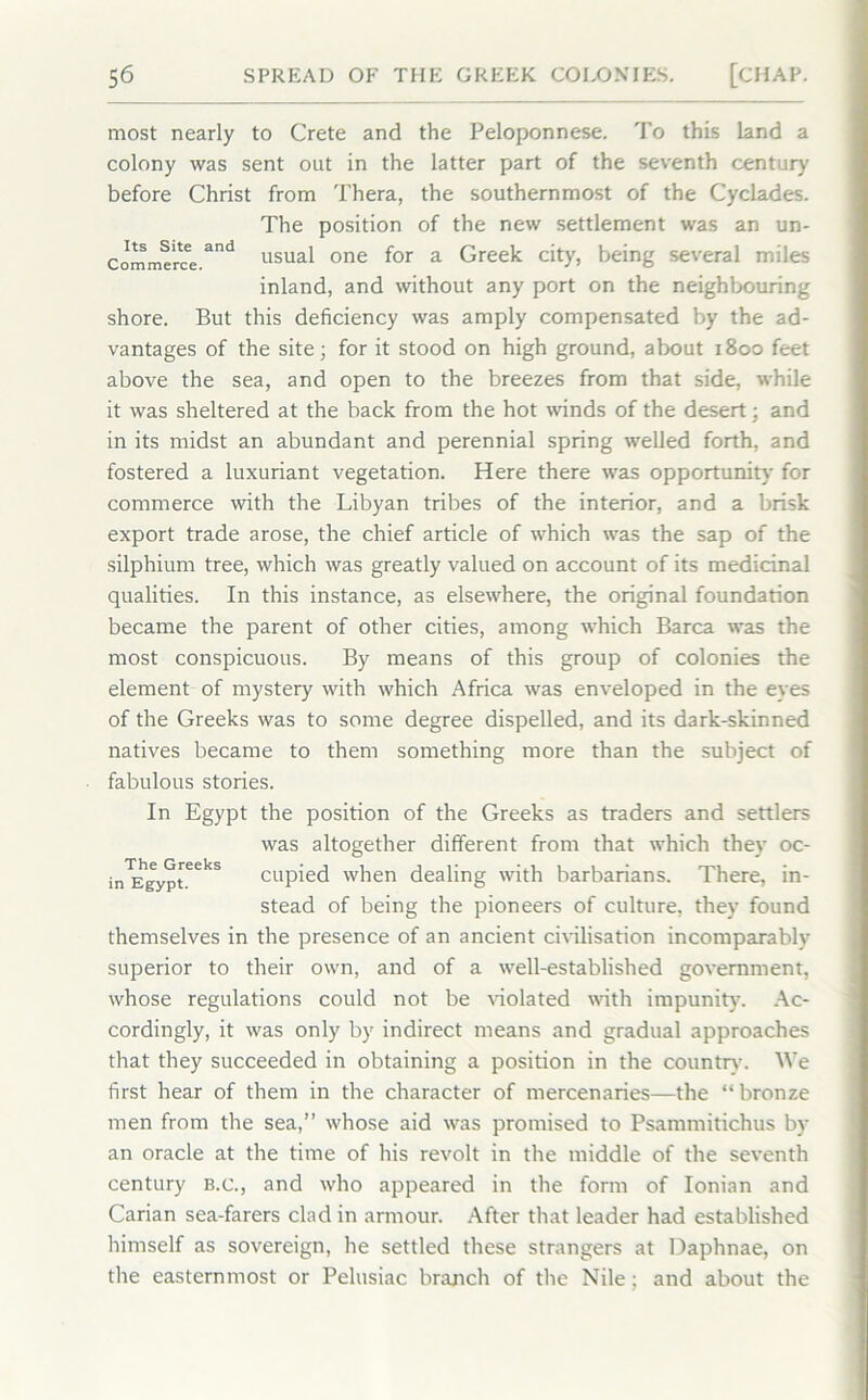 most nearly to Crete and the Peloponnese. To this land a colony was sent out in the latter part of the seventh century before Christ from Thera, the southernmost of the Cyclades. The position of the new settlement was an un- cimme'rc'e.3'1 usual one for a Greek city, being several miles inland, and without any port on the neighbouring shore. But this deficiency was amply compensated by the ad- vantages of the site; for it stood on high ground, about 1800 feet above the sea, and open to the breezes from that side, while it was sheltered at the back from the hot winds of the desert; and in its midst an abundant and perennial spring welled forth, and fostered a luxuriant vegetation. Here there was opportunity for commerce with the Libyan tribes of the interior, and a brisk export trade arose, the chief article of which was the sap of the silphium tree, which was greatly valued on account of its medicinal qualities. In this instance, as elsewhere, the original foundation became the parent of other cities, among which Barca was the most conspicuous. By means of this group of colonies the element of mystery with which Africa was enveloped in the eyes of the Greeks was to some degree dispelled, and its dark-skinned natives became to them something more than the subject of fabulous stories. In Egypt the position of the Greeks as traders and settlers was altogether different from that which they oc- in™gyp[eeks cupied when dealing with barbarians. There, in- stead of being the pioneers of culture, they found themselves in the presence of an ancient civilisation incomparably superior to their own, and of a well-established government, whose regulations could not be violated with impunity'. Ac- cordingly, it was only by indirect means and gradual approaches that they succeeded in obtaining a position in the country. We first hear of them in the character of mercenaries—the “bronze men from the sea,” whose aid was promised to Psammitichus by an oracle at the time of his revolt in the middle of the seventh century b.c., and who appeared in the form of Ionian and Carian sea-farers clad in armour. After that leader had established himself as sovereign, he settled these strangers at Daphnae, on the easternmost or Pelusiac branch of the Nile; and about the