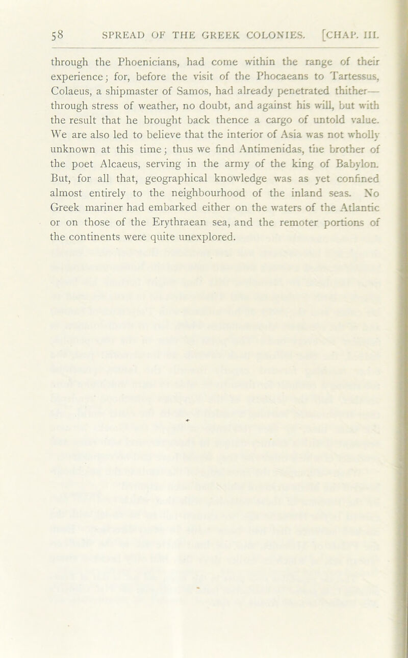 through the Phoenicians, had come within the range of their experience; for, before the visit of the Phocaeans to Tartessus, Colaeus, a shipmaster of Samos, had already penetrated thither— through stress of weather, no doubt, and against his will, but with the result that he brought back thence a cargo of untold value. We are also led to believe that the interior of Asia was not wholly unknown at this time; thus we find Antimenidas, the brother of the poet Alcaeus, serving in the army of the king of Babylon. But, for all that, geographical knowledge was as yet confined almost entirely to the neighbourhood of the inland seas. Xo Greek mariner had embarked either on the waters of the Atlantic or on those of the Erythraean sea, and the remoter portions of the continents were quite unexplored.