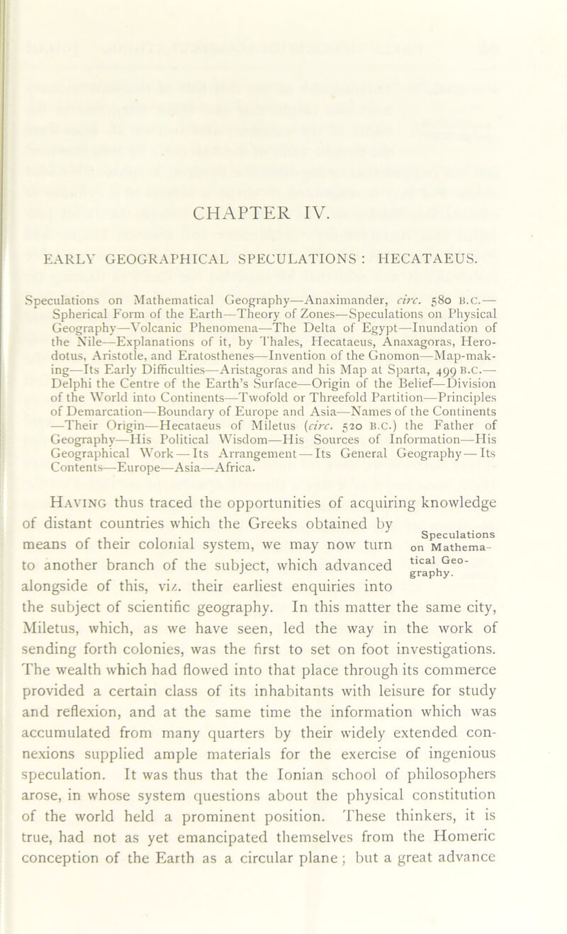 EARLY GEOGRAPHICAL SPECULATIONS : HECATAEUS. Speculations on Mathematical Geography—Anaximander, circ. 580 B.C.— Spherical Form of the Earth—Theory of Zones—Speculations on Physical Geography—Volcanic Phenomena—The Delta of Egypt-—Inundation of the Nile—Explanations of it, by Thales, Hecataeus, Anaxagoras, Hero- dotus, Aristotle, and Eratosthenes—Invention of the Gnomon-—Map-mak- ing—Its Early Difficulties—Aristagoras and his Map at Sparta, 499 B.c.— Delphi the Centre of the Earth’s Surface—Origin of the Belief—Division of the World into Continents—Twofold or Threefold Partition—Principles of Demarcation—Boundary of Europe and Asia—Names of the Continents —Their Origin—Hecataeus of Miletus (circ. 520 B.c.) the Father of Geography—His Political Wisdom—His Sources of Information—His Geographical Work — Its Arrangement — Its General Geography—Its Contents—Europe—Asia—Africa. Having thus traced the opportunities of acquiring knowledge of distant countries which the Greeks obtained by ... . Speculations means ot their colonial system, we may now turn Dn Mathema- to another branch of the subject, which advanced grcaaphye° alongside of this, viz. their earliest enquiries into the subject of scientific geography. In this matter the same city, Miletus, which, as we have seen, led the way in the work of sending forth colonies, was the first to set on foot investigations. The wealth which had flowed into that place through its commerce provided a certain class of its inhabitants with leisure for study and reflexion, and at the same time the information which was accumulated from many quarters by their widely extended con- nexions supplied ample materials for the exercise of ingenious speculation. It was thus that the Ionian school of philosophers arose, in whose system questions about the physical constitution of the world held a prominent position. These thinkers, it is true, had not as yet emancipated themselves from the Homeric conception of the Earth as a circular plane; but a great advance