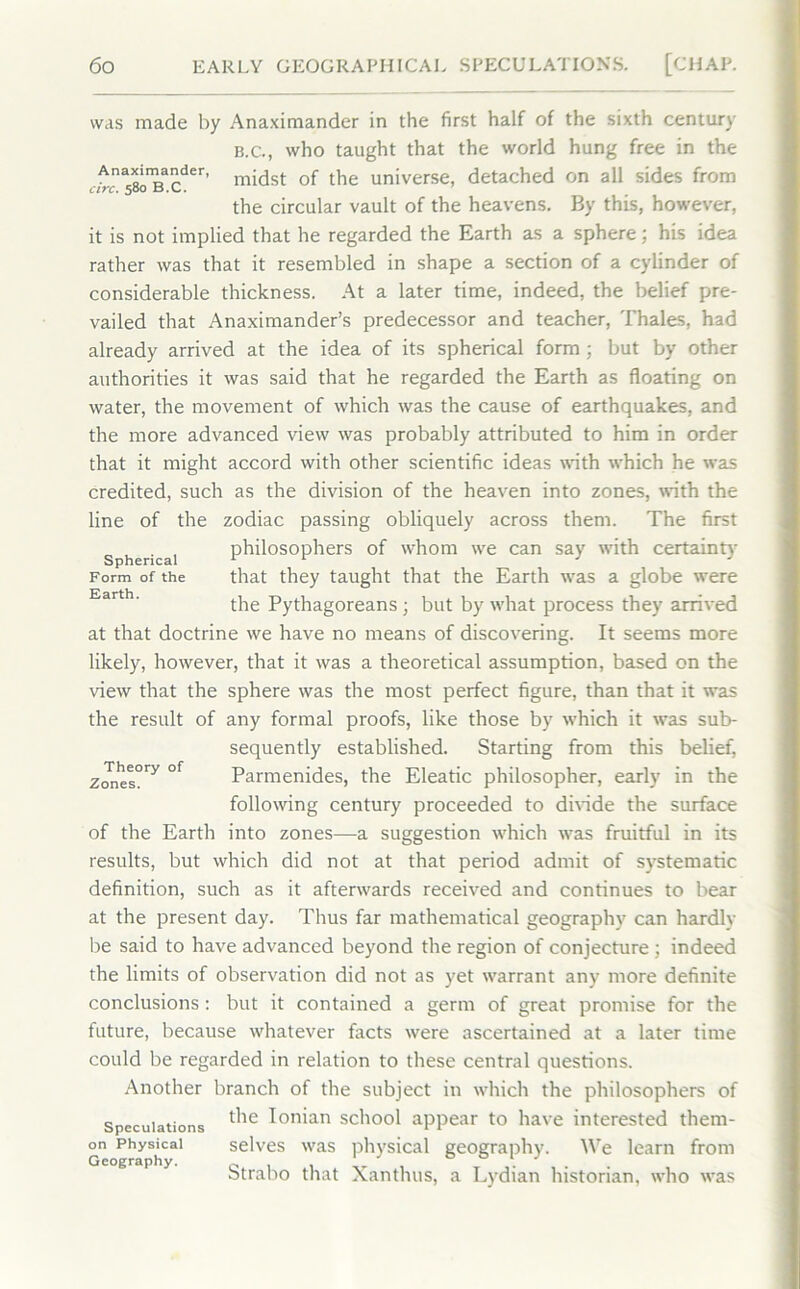 was made by Anaximander in the first half of the sixth century B.C., who taught that the world hung free in the ^n^^a£der’ midst of the universe, detached on all sides from the circular vault of the heavens. By this, however, it is not implied that he regarded the Earth as a sphere; his idea rather was that it resembled in shape a section of a cylinder of considerable thickness. At a later time, indeed, the belief pre- vailed that Anaximander’s predecessor and teacher, Thales, had already arrived at the idea of its spherical form ; but by other authorities it was said that he regarded the Earth as floating on water, the movement of which was the cause of earthquakes, and the more advanced view was probably attributed to him in order that it might accord with other scientific ideas with which he was credited, such as the division of the heaven into zones, with the line of the zodiac passing obliquely across them. The first Spherical philosophers of whom we can say with certainty Form of the that they taught that the Earth was a globe were the Pythagoreans • but by what process they arrived at that doctrine we have no means of discovering. It seems more likely, however, that it was a theoretical assumption, based on the view that the sphere was the most perfect figure, than that it was the result of any formal proofs, like those by which it was sub- sequently established. Starting from this belief, Parmenides, the Eleatic philosopher, early in the following century proceeded to divide the surface of the Earth into zones—a suggestion which was fruitful in its results, but which did not at that period admit of systematic definition, such as it afterwards received and continues to bear at the present day. Thus far mathematical geography can hardly be said to have advanced beyond the region of conjecture ; indeed the limits of observation did not as yet warrant any more definite conclusions: but it contained a germ of great promise for the future, because whatever facts were ascertained at a later time could be regarded in relation to these central questions. Another branch of the subject in which the philosophers of Speculations ^ie Ion*an school appear to have interested them- on Physical selves was physical geography. We learn from Geography. c 1 , 0 ° ‘ J btrabo that Xanthus, a Lydian historian, who was Theory of Zones.