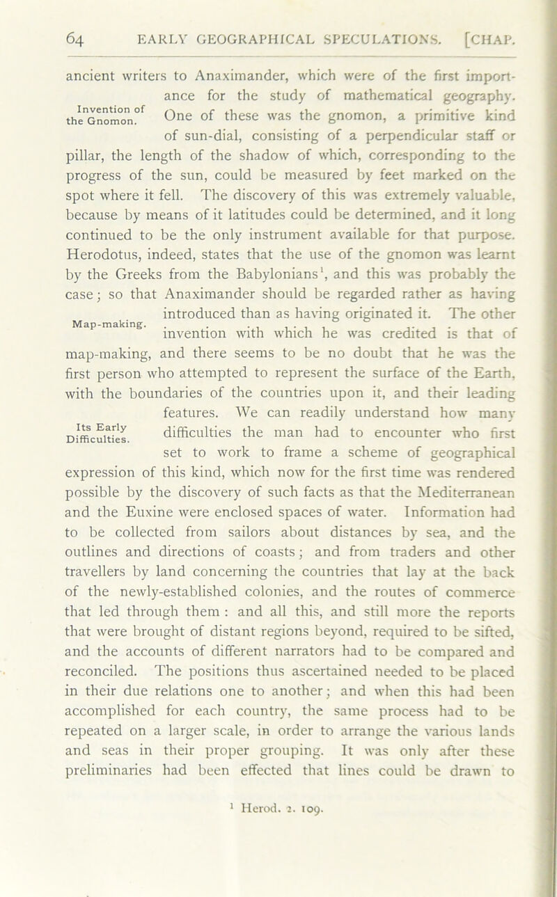 Map-making. ancient writers to Anaximander, which were of the first import- ance for the study of mathematical geography. thenGnomon°f One °f these was the gnomon, a primitive kind of sun-dial, consisting of a perpendicular staff or pillar, the length of the shadow of which, corresponding to the progress of the sun, could be measured by feet marked on the spot where it fell. The discovery of this was extremely valuable, because by means of it latitudes could be determined, and it long continued to be the only instrument available for that purpose. Herodotus, indeed, states that the use of the gnomon was learnt by the Greeks from the Babylonians1, and this was probably the case; so that Anaximander should be regarded rather as having introduced than as having originated it. The other invention with which he was credited is that of map-making, and there seems to be no doubt that he was the first person who attempted to represent the surface of the Earth, with the boundaries of the countries upon it, and their leading features. We can readily understand how many Difficulties difficulties the man had to encounter who first set to work to frame a scheme of geographical expression of this kind, which now for the first time was rendered possible by the discovery of such facts as that the Mediterranean and the Euxine were enclosed spaces of water. Information had to be collected from sailors about distances by sea, and the outlines and directions of coasts; and from traders and other travellers by land concerning the countries that lay at the back of the newly-established colonies, and the routes of commerce that led through them : and all this, and still more the reports that were brought of distant regions beyond, required to be sifted, and the accounts of different narrators had to be compared and reconciled. The positions thus ascertained needed to be placed in their due relations one to another; and when this had been accomplished for each country, the same process had to be repeated on a larger scale, in order to arrange the various lands and seas in their proper grouping. It was only after these preliminaries had been effected that lines could be drawn to