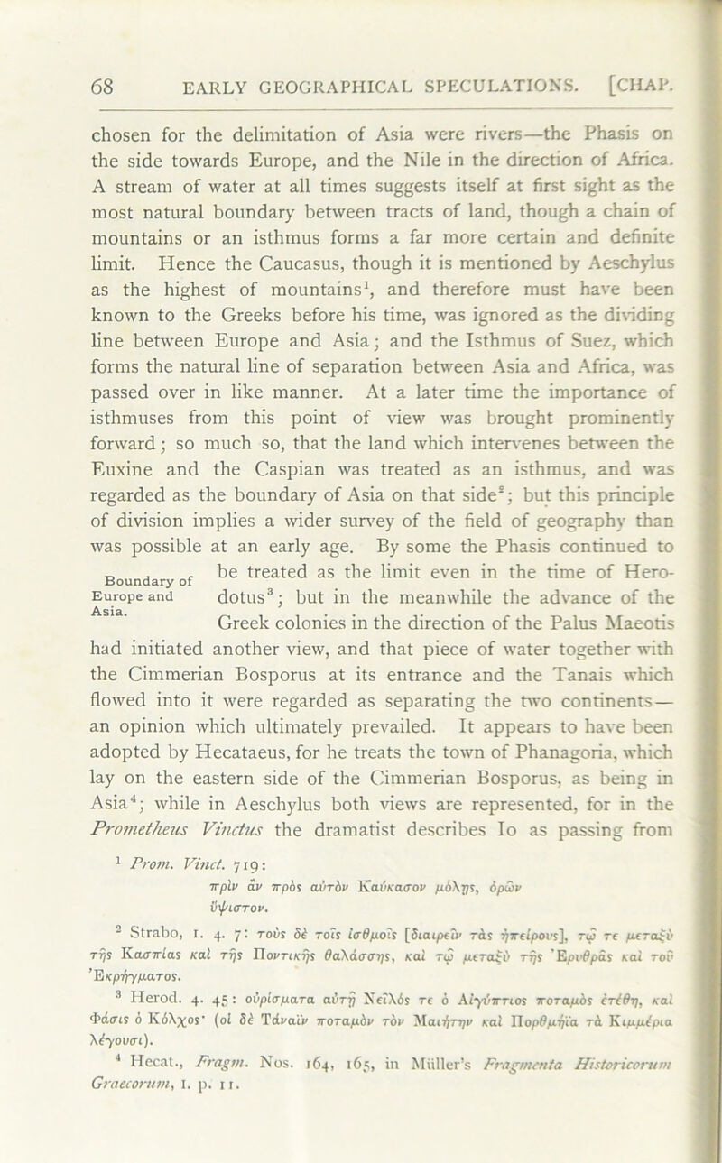 chosen for the delimitation of Asia were rivers—the PhasLs on the side towards Europe, and the Nile in the direction of Africa. A stream of water at all times suggests itself at first sight as the most natural boundary between tracts of land, though a chain of mountains or an isthmus forms a far more certain and definite limit. Hence the Caucasus, though it is mentioned by Aeschylus as the highest of mountains1, and therefore must have been known to the Greeks before his time, was ignored as the dividing line between Europe and Asia; and the Isthmus of Suez, which forms the natural line of separation between Asia and Africa, was passed over in like manner. At a later time the importance of isthmuses from this point of view was brought prominently forward; so much so, that the land which intervenes between the Euxine and the Caspian was treated as an isthmus, and was regarded as the boundary of Asia on that side8; but this principle of division implies a wider survey of the field of geography than was possible at an early age. By some the Phasis continued to _ . , be treated as the limit even in the time of Hero- Boundary of Europe and dotus3; but in the meanwhile the advance of the Asia. .... Greek colonies m the direction of the Palus Maeotis had initiated another view, and that piece of water together with the Cimmerian Bosporus at its entrance and the Tanais which flowed into it were regarded as separating the two continents— an opinion which ultimately prevailed. It appears to have been adopted by Hecataeus, for he treats the town of Phanagoria, which lay on the eastern side of the Cimmerian Bosporus, as being in Asia4; while in Aeschylus both views are represented, for in the Prometheus Vinctus the dramatist describes Io as passing from 1 Prom. Vinci. 719: TTfAv av Trpbs avrbv Kavracrov p.b\ys, bpuiv iiflOTOV. 2 Strabo, r. 4. 7: robs 5b rots iodpoh [SiaipeTv rets yweipoi's], rip re peratb t?is Kaairiai Kai ttjs HovTiKTji OaXaoays, Kai rip pera^ii rrjs Epvdpas teal tov EiKpiffp-aros. 3 Herod. 4. 45: ovpio para avry XeiXbs re b AiybwTios woTapos irid-y. Kai d’dtrts 6 K6\^os‘ (oi 5b Tdi'atV irorapbv tov Maiiyrqv Kai HopOfirjta rci Kippcbpta \byoum). 4 Hccat., Fragm. Nos. 164, 165, in Muller’s Fragmettia Historicorum Graecorum, 1. p. ir.