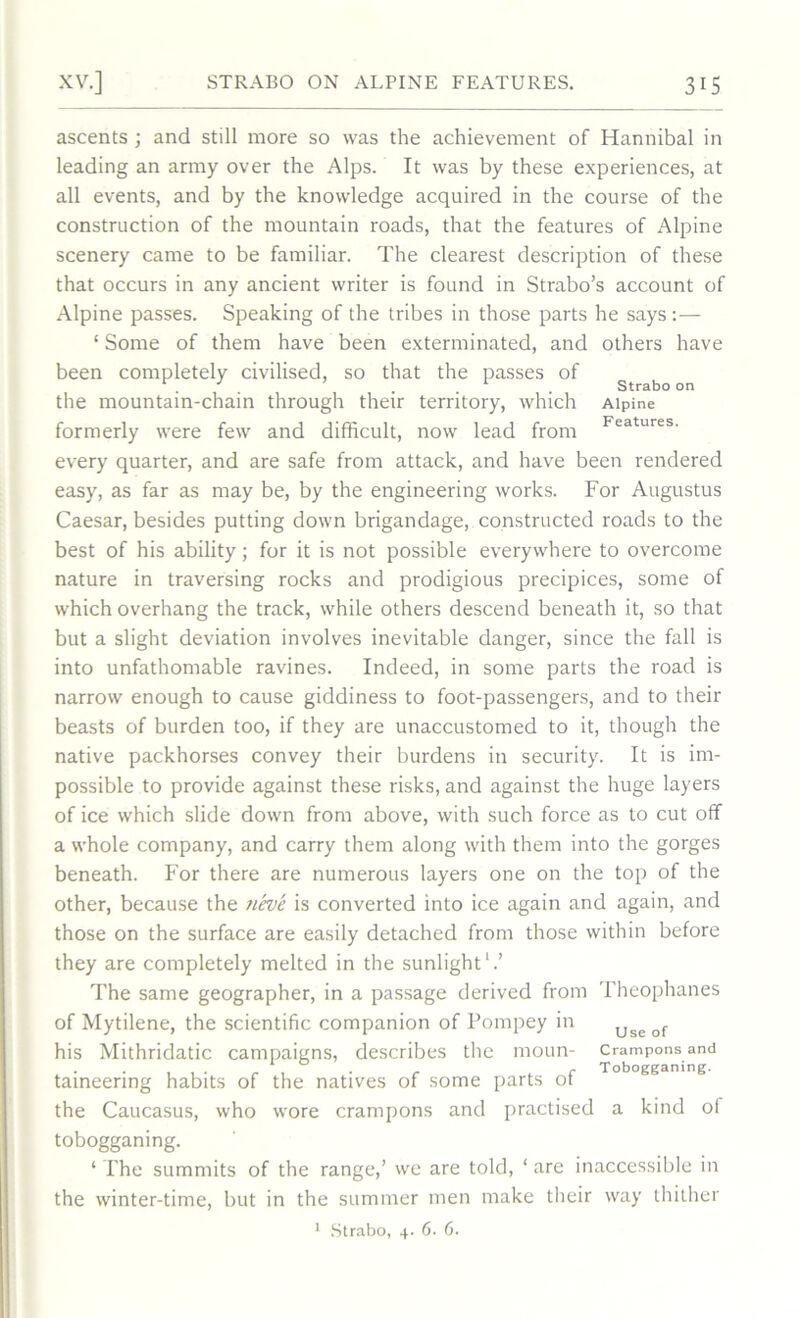 ascents ; and still more so was the achievement of Hannibal in leading an army over the Alps. It was by these experiences, at all events, and by the knowledge acquired in the course of the construction of the mountain roads, that the features of Alpine scenery came to be familiar. The clearest description of these that occurs in any ancient writer is found in Strabo’s account of Alpine passes. Speaking of the tribes in those parts he says:— 1 Some of them have been exterminated, and others have been completely civilised, so that the passes of . . . . . Strabo on the mountain-chain through their territory, which Alpine formerly were few and difficult, now lead from Features- every quarter, and are safe from attack, and have been rendered easy, as far as may be, by the engineering works. For Augustus Caesar, besides putting down brigandage, constructed roads to the best of his ability; for it is not possible everywhere to overcome nature in traversing rocks and prodigious precipices, some of which overhang the track, while others descend beneath it, so that but a slight deviation involves inevitable danger, since the fall is into unfathomable ravines. Indeed, in some parts the road is narrow enough to cause giddiness to foot-passengers, and to their beasts of burden too, if they are unaccustomed to it, though the native packhorses convey their burdens in security. It is im- possible to provide against these risks, and against the huge layers of ice which slide down from above, with such force as to cut off a whole company, and carry them along with them into the gorges beneath. For there are numerous layers one on the top of the other, because the 7ieve is converted into ice again and again, and those on the surface are easily detached from those within before they are completely melted in the sunlight1.’ The same geographer, in a passage derived from Theophanes of Mytilene, the scientific companion of Pompey in Use of his Mithridatic campaigns, describes the moun- crampons and . . . . _ - Tobogganing. taineenng habits of the natives of some parts ot the Caucasus, who wore crampons and practised a kind of tobogganing. ‘ The summits of the range,’ we are told, 1 are inaccessible in the winter-time, but in the summer men make their way thither 1 Strabo, 4. 6. 6.