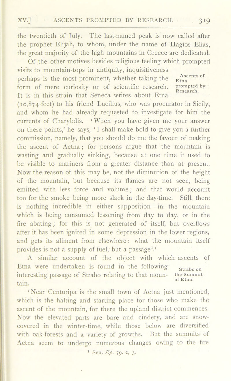 the twentieth of July. The last-named peak is now called after the prophet Elijah, to whom, under the name of Hagios Elias, the great majority of the high mountains in Greece are dedicated. Of the other motives besides religious feeling which prompted visits to mountain-tops in antiquity, inquisitiveness perhaps is the most prominent, whether taking the Etna6^ °f form of mere curiosity or of scientific research, prompted by . . Research. It is in this strain that Seneca writes about Etna (10,874 fee0 to his friend Lucilius, who was procurator in Sicily, and whom he had already requested to investigate for him the currents of Charybdis. ‘When you have given me your answer on these points,’ he says, ‘ I shall make bold to give you a further commission, namely, that you should do me the favour of making the ascent of Aetna; for persons argue that the mountain is wasting and gradually sinking, because at one time it used to be visible to mariners from a greater distance than at present. Now the reason of this may be, not the diminution of the height of the mountain, but because its flames are not seen, being emitted with less force and volume; and that would account too for the smoke being more slack in the day-time. Still, there is nothing incredible in either supposition—in the mountain which is being consumed lessening from day to day, or in the fire abating; for this is not generated of itself, but overflows after it has been ignited in some depression in the lower regions, and gets its aliment from elsewhere: what the mountain itself provides is not a supply of fuel, but a passage1.’ A similar account of the object with which ascents of Etna were undertaken is found in the following strabo on interesting passage of Strabo relating to that moun- the summit . of Etna. tain. ‘Near Centuripa is the small town of Aetna just mentioned, which is the halting and starting place for those who make the ascent of the mountain, for there the upland district commences. Now the elevated parts are bare and cindery, and are snow- covered in the winter-time, while those below are diversified with oak-forests and a variety of growths. But the summits of Aetna seem to undergo numerous changes owing to the fire 1 Sen. Ep. 79. 2, 3.