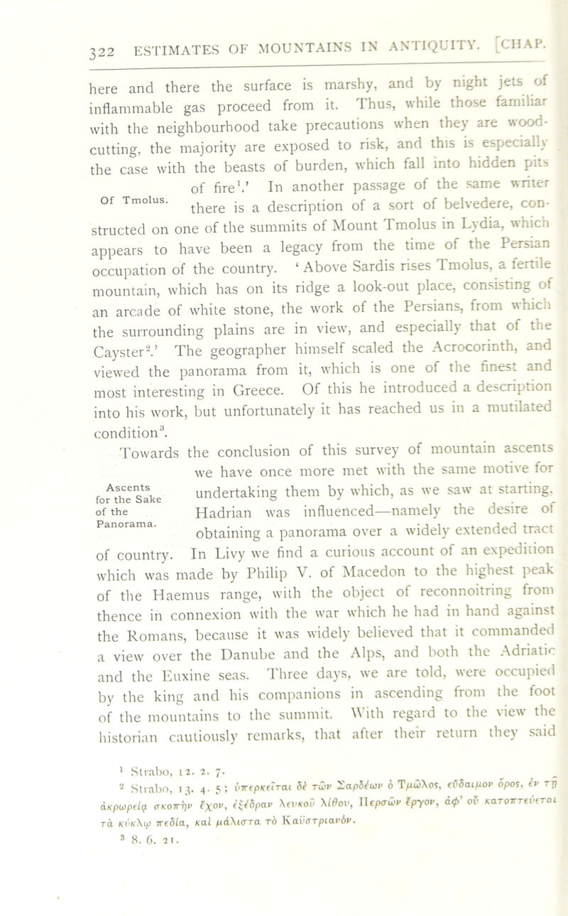here and there the surface is marshy, and by night jets of inflammable gas proceed from it. Thus, while those familiar with the neighbourhood take precautions when they are wood- cutting, the majority are exposed to risk, and this is especialK the case with the beasts of burden, which fall into hidden pits of fire1.’ In another passage of the same writer of Tmoius. js a description of a sort of belvedere, con- structed on one of the summits of Mount Tmoius in Lydia, which appears to have been a legacy from the time of the Persian occupation of the country. ‘ Above Sardis rises Tmoius, a fertile mountain, which has on its ridge a look-out place, consisting ot an arcade of white stone, the work of the Persians, from hico the surrounding plains are in view, and especially that ot the Cayster'2.’ The geographer himself scaled the Acrocorinth, and viewed the panorama from it, which is one of the finest and most interesting in Greece. Of this he introduced a description into his work, but unfortunately it has reached us in a mutilated condition3. Towards the conclusion of this survey of mountain ascents we have once more met with the same motive for undertaking them by which, as we saw at starting. Hadrian was influenced—namely the desire of obtaining a panorama over a widely extended tract In Livy we find a curious account of an expedition which was made by Philip V. of Macedon to the highest peak of the Haemus range, with the object of reconnoitring from thence in connexion with the war which he had in hand against the Romans, because it was widely believed that it commanded a view over the Danube and the Alps, and both the Adriatic and the Euxine seas. Three days, we are told, were occupied by the king and his companions in ascending from the foot of the mountains to the summit. \\ ith regaid to the 'iew the historian cautiously remarks, that after their return they said Ascents for the Sake of the Panorama. of country. 1 Strabo, 12. 2. 7- 2 Strabo, 13. 4- 5; {iirepKCirai St t&v HapStiov 6 T^tiXos, cvScupov opos, tv rrj CLKpwpdqt (TKOW^V txo,'i t*tSpav \cvkoS \10OV, Uepativ tpyov, Q0’ of KaToirreSerai TCL ki'ikXv weSLa, xai pd\i<rra to Kavorpiaviv. 3 8. 6. 21.