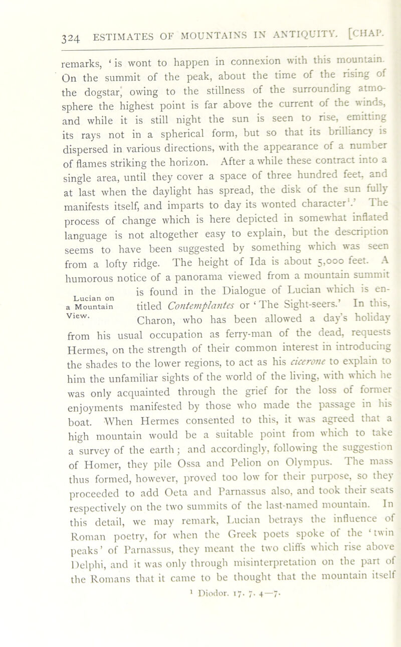 remarks, ‘ is wont to happen in connexion with this mountain. On the summit of the peak, about the time of the rising of the dogstar, owing to the stillness of the surrounding atmo- sphere the highest point is far above the current of the winds, and while it is still night the sun is seen to rise, emitting its rays not in a spherical form, but so that its brilliancy is dispersed in various directions, with the appearance of a number of flames striking the horizon. After awhile these contract 10.0 a single area, until they cover a space of three hundred feet, and at last when the daylight has spread, the disk of the sun fully manifests itself, and imparts to day its wonted character1. The process of change which is here depicted in somewhat inflated language is not altogether easy to explain, but the de^crip.ion seems to have been suggested by something which was seen from a lofty ridge. The height of Ida is about 5,000 feet. A humorous notice of a panorama viewed from a mountain summit is found in the Dialogue of Lucian which is en- a Mountain titled Contemplatites or ‘ 1 he Sight-seers. In this, view- Charon, who has been allowed a day’s holiday from his usual occupation as ferry-man of the dead, requests Hermes, on the strength of their common interest in introducing the shades to the lower regions, to act as his cicerone to explain to him the unfamiliar sights of the world of the living, with which lie was only acquainted through the grief for the loss of former enjoyments manifested by those who made the passage in his boat. When Hermes consented to this, it was agreed that a high mountain would be a suitable point from which to take a survey of the earth; and accordingly, following the suggestion of Homer, they pile Ossa and Pelion on Olympus. The mass thus formed, however, proved too low for their purpose, so the) proceeded to add Oeta and Parnassus also, and took their seats respectively on the two summits ot the last-named mountain. In this detail, we may remark, Lucian betrays the influence of Roman poetry, for when the Greek poets spoke ot the twin peaks’ of Parnassus, they meant the two cliffs which rise above Delphi, and it w’as only through misinterpretation on the part of the Romans that it came to be thought that the mountain itself 1 Diodor. 17. 7. 4—7.