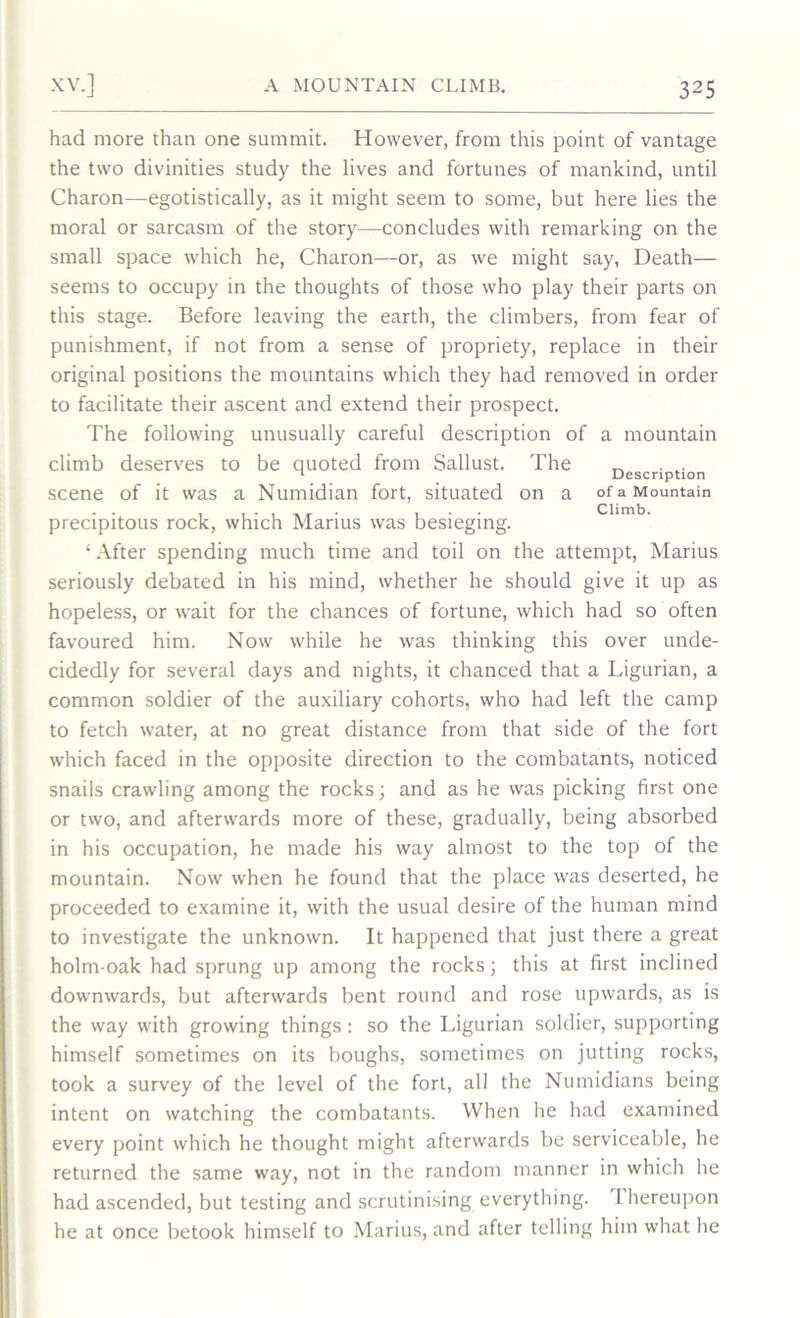 had more than one summit. However, from this point of vantage the two divinities study the lives and fortunes of mankind, until Charon—egotistically, as it might seem to some, but here lies the moral or sarcasm of the story—concludes with remarking on the small space which he, Charon—or, as we might say, Death— seems to occupy in the thoughts of those who play their parts on this stage. Before leaving the earth, the climbers, from fear of punishment, if not from a sense of propriety, replace in their original positions the mountains which they had removed in order to facilitate their ascent and extend their prospect. The following unusually careful description of a mountain climb deserves to be quoted from Sallust. The „ 1 Description scene of it was a Numidian fort, situated on a of a Mountain precipitous rock, which Marius was besieging. ‘After spending much time and toil on the attempt, Marius seriously debated in his mind, whether he should give it up as hopeless, or wait for the chances of fortune, which had so often favoured him. Now while he was thinking this over unde- cidedly for several days and nights, it chanced that a Ligurian, a common soldier of the auxiliary cohorts, who had left the camp to fetch water, at no great distance from that side of the fort which faced in the opposite direction to the combatants, noticed snails crawling among the rocks; and as he was picking first one or two, and afterwards more of these, gradually, being absorbed in his occupation, he made his way almost to the top of the mountain. Now when he found that the place was deserted, he proceeded to examine it, with the usual desire of the human mind to investigate the unknown. It happened that just there a great holm-oak had sprung up among the rocks; this at first inclined downwards, but afterwards bent round and rose upwards, as is the way with growing things: so the Ligurian soldier, supporting himself sometimes on its boughs, sometimes on jutting rocks, took a survey of the level of the fort, all the Numidians being intent on watching the combatants. When he had examined every point which he thought might afterwards be serviceable, he returned the same way, not in the random manner in which he had ascended, but testing and scrutinising everything. 1 hereupon he at once betook himself to Marius, and after telling him what he