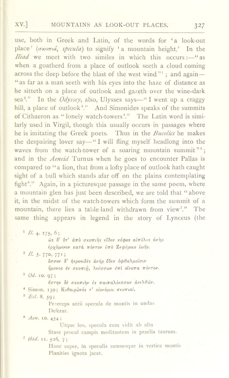 use, both in Greek and Latin, of the words for 1 a look-out place' (uKoiria, specula) to signify ‘ a mountain height.’ In the Iliad we meet with two similes in which this occurs:—“ as when a goatherd from a place of outlook seeth a cloud coming across the deep before the blast of the west wind”1 ; and again— “as far as a man seeth with his eyes into the haze of distance as he sitteth on a place of outlook and gazeth over the wine-dark sea2.” In the Odyssey, also, Ulysses says—“ I went up a craggy hill, a place of outlook3.” And Simonides speaks of the summits of Cithaeron as “ lonely watch-towers1.” The Latin word is simi- larly used in Virgil, though this usually occurs in passages where he is imitating the Greek poets. Thus in the Bucolics he makes the despairing lover say—“ I will fling myself headlong into the waves from the watch-tower of a soaring mountain summit”5; and in the Aeneid Turnus when he goes to encounter Pallas is compared to “a lion, that from a lofty place of outlook hath caught sight of a bull which stands afar off on the plains contemplating fight6.” Again, in a picturesque passage in the same poem, where a mountain glen has just been described, we are told that “above it, in the midst of the watch-towers which form the summit of a mountain, there lies a table land withdrawn from view7.” The same thing appears in legend in the story of Lynceus (the 1 ll 4- 275, 6; us 5’ St' awb okottitjs eTSev vitpos alirbXos avpp ipxbpavov /caret itovtov birb Zetpbpoio lurjs. 2 A. 5. 770, 771 ; Scrcrov S’ TjepoeiSbf Av-pp ISev dtpOaXp-oiaiv r/p.evos iv tTKOirip, Xtvaauv CttI olvoira itovtov. 3 Od. 10. 97; icTTT\V 5b <J KOTTLTJV f’s IT anraXbeaUOLV AveXduV. 4 Simon. 130; Kidaipuivos r’ olovbp.oi (tkottmI. 5 Eel. 8. 59; Pr.'eceps aerii specula de montis in undas Deferar. 8 Aen. 10. 454 ; Utque leo, specula cum vidit ab alta Stare procul campis meditantem in praelia taurum. 7 ibid. 11. 526, 7; Hanc super, in speculis summoque in vertice montis Planities ignota jacet.