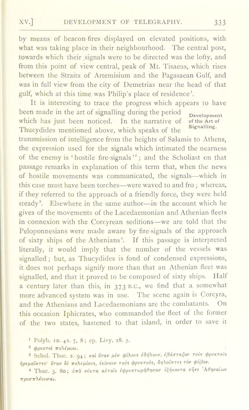 by means of beacon fires displayed on elevated positions, with what was taking place in their neighbourhood. The central post, towards which their signals were to be directed was the lofty, and from this point of view central, peak of Mt. Tisaeus, which rises between the Straits of Artemisium and the Pagasaean Gulf, and was in full view from the city of Demetrias near the head of that gulf, which at this time was Philip’s place of residence1. It is interesting to trace the progress which appears to have been made in the art of signalling during the period Development which has just been noticed. In the narrative of of the Art of Thucydides mentioned above, which speaks of the s,enalline- transmission of intelligence from the heights of Salamis to Athens, the expression used for the signals which intimated the nearness of the enemy is ‘hostile fire-signals’2; and the Scholiast on that passage remarks in explanation of this term that, when the news of hostile movements was communicated, the signals—which in this case must have been torches—were waved to and fro ; whereas, if they referred to the approach of a friendly force, they were held steady3 4. Elsewhere in the same author—in the account which he gives of the movements of the Lacedaemonian and Athenian fleets in connexion with the Corcyrean seditions—we are told that the Peloponnesians were made aware by fire-signals of the approach of sixty ships of the Athenians'*. If this passage is interpreted literally, it would imply that the number of the vessels was signalled; but, as Thucydides is fond of condensed expressions, it does not perhaps signify more than that an Athenian fleet was signalled, and that it proved to be composed of sixty ships. Half a century later than this, in 373 b.c., we find that a somewhat more advanced system was in use. The scene again is Corcyra, and the Athenians and Lacedaemonians are the combatants. On this occasion Iphicrates, who commanded the fleet of the former of the two states, hastened to that island, in order to save it 1 Polyb. jo. 42. 7, 8; cp. Livy, 28. 5. 2 <ppvKTol iro\kp.ioi. 3 Schol. Thuc. 2. 94; Kcd ora v fibv (f>l\ovs iS^Xovv, kficurTafoi' to i/s <j>pvKTot's ■fipefiouvref 6rav 5k iro\ep.lovs, IkIvovv tous (fipvKTobs, Sr/Xovi'Tes rbv <p6(3ov. 4 Thuc. 3. 80; virb vvkto. aoroi? k<ppoKTojpT)Or]ijav i^KOvra vt/es A0r\va.Uov irpoOTrXiovom.