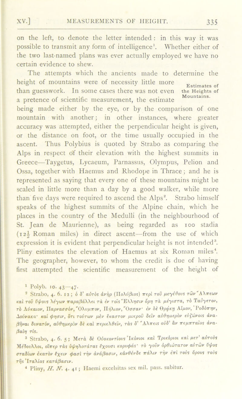 on the left, to denote the letter intended : in this way it was possible to transmit any form of intelligence1. Whether either of the two last-named plans was ever actually employed we have no certain evidence to shew. The attempts which the ancients made to determine the height of mountains were of necessity little more „ . ° J Estimates of than guesswork. In some cases there was not even the Heights of r . . . Mountains. a pretence of scientific measurement, the estimate being made either by the eye, or by the comparison of one mountain with another; in other instances, where greater accuracy was attempted, either the perpendicular height is given, or the distance on foot, or the time usually occupied in the ascent. Thus Polybius is quoted by Strabo as comparing the Alps in respect of their elevation with the highest summits in Greece—Taygetus, Lycaeum, Parnassus, Olympus, Pelion and Ossa, together with Haemus and Rhodope in Thrace ; and he is represented as saying that every one of these mountains might be scaled in little more than a day by a good walker, while more than five days were required to ascend the Alps2. Strabo himself speaks of the highest summits of the Alpine chain, which he places in the country of the Medulli (in the neighbourhood of St. Jean de Maurienne), as being regarded as ioo stadia (i2| Roman miles) in direct ascent—from the use of which expression it is evident that perpendicular height is not intended3. Pliny estimates the elevation of Haemus at six Roman miles4. The geographer, however, to whom the credit is due of having first attempted the scientific measurement of the height of 1 Polyb. 10. 43—47. 2 Strabo, 4. 6. 12 ; 6 5’ auTos bwpp (TTo\6/3ios) srepl tov pcybOovs tlov “ AXtrewv /cat tov Otpovs Abytov Trapa.fi6.Wei to. bv rocs EWr/mv opt] ra pbyLOra, rb Tai/yctov, rb Auxaioi/, Wapvao<rbv,“OXvpirov, \lq\iov, “Oaaav tv hi Qpificfl Alpov, Po86ttt]v, Aot/va/ca- kat <py<nv, oti toBtuiv pbv bitaoTOv putpov Setv aiiBijuepbv ebffiivois a.va- j.irjvai Svvarbv, ab6t)pepbv 8b /cal irepie\delv, Tbs 5’ “A\7rets ovb’ bv TrepTTTatos ava- fial-q tIs. 3 Strabo, 4. 6. 5 ; yierb 8b OvoKovTious ’lKbvioi /cal Tputbpioi /cal per avTous yibbovWoL, o'iirep Tbs v\prf\oTbTas bxov<n Kopv(f>as' rb youv dpOuvrarov ai/Tuiv inf/os araSttov eKarbv bxeiv <f>aoi tt)v avdfiacnv, KavObvSe irbXtv ttjv eirl tous bpovs to vs tt)s ’IraMas KarafiaoLv. 4 Pliny, //. A7’. 4. 41; Ilaemi excelsitas sex mil. pass, subitur.