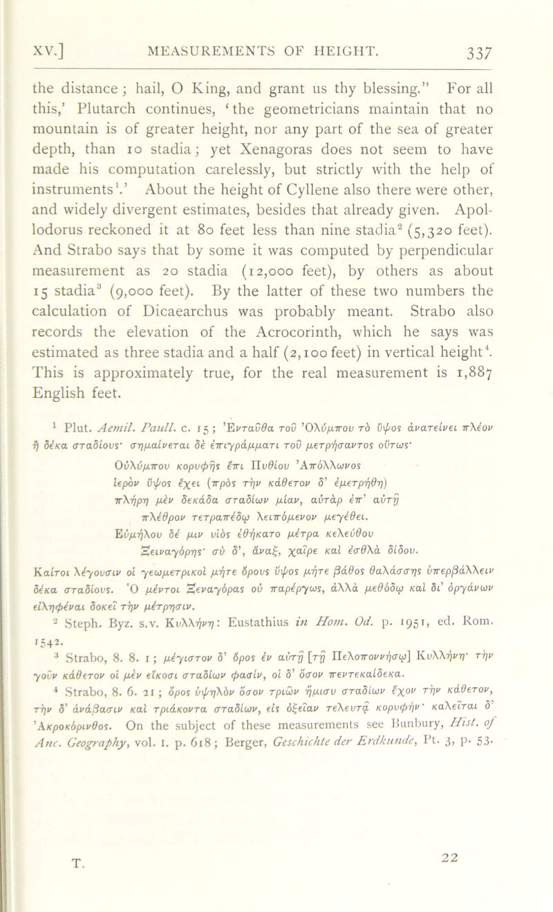 the distance; hail, O King, and grant us thy blessing.” For all this,’ Plutarch continues, ‘ the geometricians maintain that no mountain is of greater height, nor any part of the sea of greater depth, than io stadia; yet Xenagoras does not seem to have made his computation carelessly, but strictly with the help of instruments1.’ About the height of Cyllene also there were other, and widely divergent estimates, besides that already given. Apol- lodorus reckoned it at 80 feet less than nine stadia2 (5,320 feet). And Strabo says that by some it was computed by perpendicular measurement as 20 stadia (12,000 feet), by others as about 15 stadia3 (9,000 feet). By the latter of these two numbers the calculation of Dicaearchus was probably meant. Strabo also records the elevation of the Acrocorinth, which he says was estimated as three stadia and a half (2,100 feet) in vertical height4. This is approximately true, for the real measurement is 1,887 English feet. 1 Plut. Aetnil. Pauli, c. 15; ’EvTavda tov ’OXv/xttov to inpos dvarelvec irXiov fj Sena oraSiovs' oruxaiveTac SI iiriypa.fx/j.aTi tov pieTpljaavTos ovrws' OvXu/xttou Kopvipijs irn lluOtou ’AirSXXcovos iepov 0\pos lxeL (’rrpds ttjv Kaderov S’ ijxeTprjdtj) irXijpij fxiv Se/caSa araSiuiv fxLav, aurap iir’ aurrj irXIOpov TeTpaireSw XecirS/xevov pxeyidec. Eij/xr/Xov Si fxiv vids idijKaTo fxlTpa KeXevdov SecvaySpijs <ri> S’, Aval;, x“9>e Kal i&OXA StSov. KaItoi Xiyovacv oi yew/xeTpcKol pr/re Spovs v\pos p/rjre plados daXdaaijs vireppdXXecv Shea crTaSiovs. 'O p-Ivtol EevaySpas ov irapipyw, aXXa peObow ko.1 Sc’ Spydvuv dXrftplvcu SoKtc tijv jxiTpijacv. 2 Steph. Byz. s.v. KiiXXtjvtj: Eustathius in Horn. Od. p. 1951, ed. Rom. •542. 3 Strabo, 8. 8. 1; piyiorov 5’ 6pos Iv avrrj [rij HiXoirow-pcrcp} KvXXl/viy tijv yovv k6.9(tov oi fxlv elKoac araSLcov epaaiv, o'i 5’ oaov irevTeKaiSeica. 4 Strabo, 8. 6. 21; opos InprjXbv 00ov Tpiwv rjjxcov aTaSioiv ixov TVV xdOeTov, tijv S’ dvdflaaiv nod Tpi&KovTO. OTaSicov, els d^eiav TeXevTQ. KopvtpijV raXecTac o ’AtcpoKopcvdos. On the subject of these measurements see Bunbury, Hist, of Anc. Geography, vol. I. p. 618; Berger, Geschichte der Erdkunde, IJt. 3, p- 5.3- T. 22