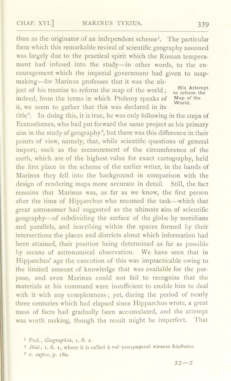 than as the originator of an independent scheme1. The particular form which this remarkable revival of scientific geography assumed was Largely due to the practical spirit which the Roman tempera- ment had infused into the study—in other words, to the en- couragement which the imperial government had given to map- making—for Ylarinus professes that it was the ob- ject of his treatise to reform the map of the world; to^eform** indeed, from the terms in which Ptolemy speaks of MaP of the , , , . . World. it, we seem to gather that this was declared in its title2. In doing this, it is true, he was only following in the steps of Eratosthenes, who had put forward the same project as his primary aim in the study of geography3, but there was this difference in their points of view, namely, that, while scientific questions of general import, such as the measurement of the circumference of the earth, which are of the highest value for exact cartography, held the first place in the scheme of the earlier writer, in the hands of Marinus they fell into the background in comparison with the design of rendering maps more accurate in detail. Still, the fact remains that Marinus was, as far as we know, the first person after the time of Hipparchus who resumed the task—which that great astronomer had suggested as the ultimate aim of scientific geography—of subdividing the surface of the globe by meridians and parallels, and inscribing within the spaces formed by their intersections the places and districts about which information had been attained, their position being determined as far as possible by means of astronomical observation. We have seen that in Hipparchus’ age the execution of this was impracticable owing to the limited amount of knowledge that was available for the pur- pose, and even Marinus could not fail to recognise that the materials at his command were insufficient to enable him to deal with it with any completeness; yet, during the period of nearly three centuries which had elapsed since Hipparchus wrote, a great mass of facts had gradually been accumulated, and the attempt was worth making, though the result might be imperfect. That 1 Ptol., Geographia, i. 6. 2. - Ibid., 1.6. i, where it is called tov yewypa.rf>iKou xivaKos 5i6pducns. 3 v. suprra, p. 180. 22—2