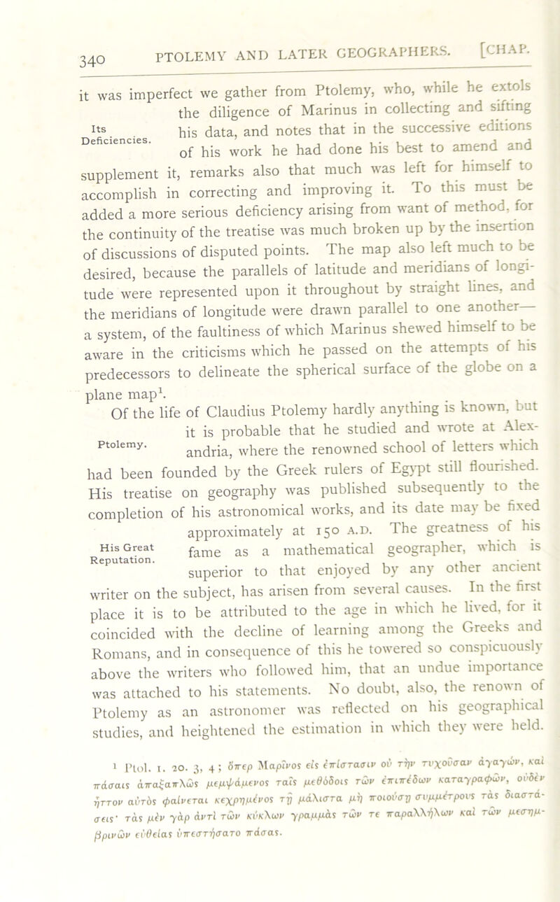 Its Deficiencies. it was imperfect we gather from Ptolemy, who, while he extols the diligence of Marinus in collecting and sifting his data, and notes that in the successive editions of his work he had done his best to amend and supplement it, remarks also that much was left for himself to accomplish in correcting and improving it. To this must be added a more serious deficiency arising from want of method, for the continuity of the treatise was much broken up by the insertion of discussions of disputed points. The map also left much to be desired, because the parallels of latitude and meridians of longi- tude were represented upon it throughout by straight lines, and the meridians of longitude were drawn parallel to one another a system, of the faultiness of which Marinus shewed himself to be aware in the criticisms which he passed on the attempts of his predecessors to delineate the spherical surface of the globe on a plane map1. Of the life of Claudius Ptolemy hardly anything is known, but it is probable that he studied and wrote at Alex- ptoiemy. andria, where the renowned school of letters which had been founded by the Greek rulers of Egypt still flourished. His treatise on geography was published subsequently to the completion of his astronomical works, and its date may be fixed approximately at 150 a.d. The greatness of his fame as a mathematical geographer, which is superior to that enjoyed by any other ancient writer on the subject, has arisen from several causes. In the first place it is to be attributed to the age in which he lived, for it coincided with the decline of learning among the Greeks and Romans, and in consequence of this he towered so conspicuously above the writers who followed him, that an undue importance was attached to his statements. No doubt, also, the renown of Ptolemy as an astronomer was reflected on his geographical studies, and heightened the estimation in which they uere held. His Great Reputation. 1 Plol. i. 20. 3, 4; Srrtp Mapiros eis iwiaTaaiv ov rrjr rvxoOaap ayayup, nal Trdffcus dira£airXu>s pep^A-pePOS ra.s 1*6660* tup iwuciSw Karaypa&p, o65ip riTTOP adrdj 0afi<crcu KexPV^po<; rrj p&Xktto. pr) trocodcTfl avpp&rpovs ras Siaora- oc*- ras ptv yap cirri tup kvkXup ypappat tup tc wapaXX^Xup Kai tup peavp- jjpipup ci’Oclas inrtOT-qaaTo kdoas.