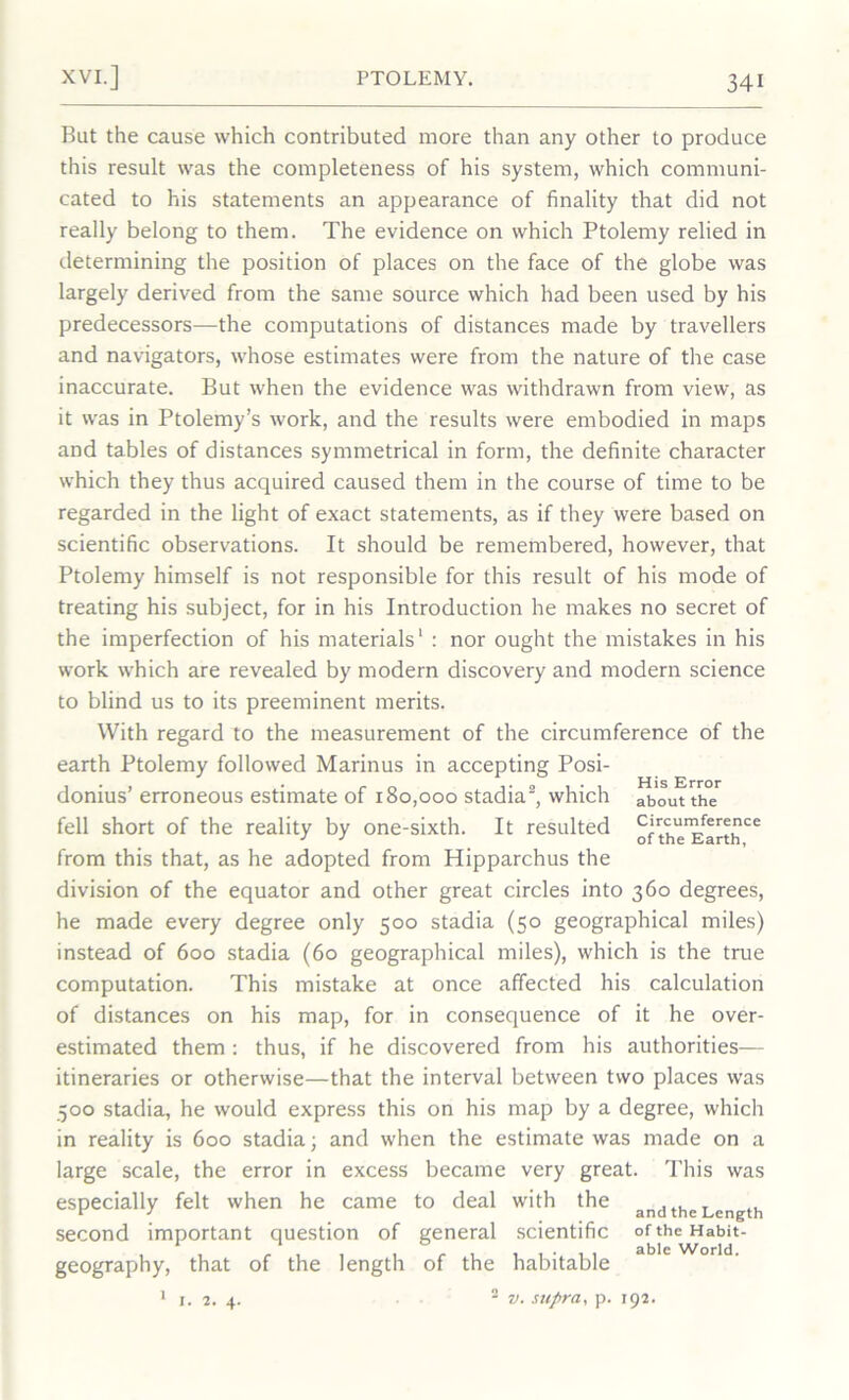 But the cause which contributed more than any other to produce this result was the completeness of his system, which communi- cated to his statements an appearance of finality that did not really belong to them. The evidence on which Ptolemy relied in determining the position of places on the face of the globe was largely derived from the same source which had been used by his predecessors—the computations of distances made by travellers and navigators, whose estimates were from the nature of the case inaccurate. But when the evidence was withdrawn from view, as it was in Ptolemy’s work, and the results were embodied in maps and tables of distances symmetrical in form, the definite character which they thus acquired caused them in the course of time to be regarded in the light of exact statements, as if they were based on scientific observations. It should be remembered, however, that Ptolemy himself is not responsible for this result of his mode of treating his subject, for in his Introduction he makes no secret of the imperfection of his materials' : nor ought the mistakes in his work which are revealed by modern discovery and modern science to blind us to its preeminent merits. With regard to the measurement of the circumference of the earth Ptolemy followed Marinus in accepting Posi- donius’ erroneous estimate of 180,000 stadia2, which about the fell short of the reality by one-sixth. It resulted ofthe^arth^ from this that, as he adopted from Hipparchus the division of the equator and other great circles into 360 degrees, he made every degree only 500 stadia (50 geographical miles) instead of 600 stadia (60 geographical miles), which is the true computation. This mistake at once affected his calculation of distances on his map, for in consequence of it he over- estimated them : thus, if he discovered from his authorities— itineraries or otherwise—that the interval between two places was 500 stadia, he would express this on his map by a degree, which in reality is 600 stadia; and when the estimate was made on a large scale, the error in excess became very great. This was especially felt when he came to deal with the ancjthe Length second important question of general scientific of the Habit- geography, that of the length of the habitable able World. I. 2. 4. v. supra, p. 192.