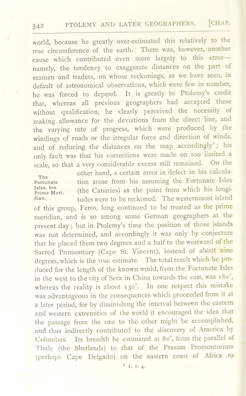 world, because he greatly over-estimated this relatively to the true circumference of the earth. There was, however, another cause which contributed even more largely to this error namely, the tendency to exaggerate distances on the part of seamen and traders, on whose reckonings, as we have seen, in default of astronomical observations, which were few in number, he was forced to depend. It is greatly to Ptolemy’s credit that, whereas all previous geographers had accepted these without qualification, he clearly perceived the necessity of making allowance for the deviations from the direct line, and the varying rate of progress, which were produced by the windings of roads or the irregular force and direction of winds, and of reducing the distances on the map accordingly1; his only fault was that his corrections were made on too limited a scale, so that a very considerable excess still remained. On the other hand, a certain error in defect in his calcula- tion arose from his assuming the Fortunate Isles (the Canaries) as the point from which his longi- tudes were to be reckoned. The westernmost island of this group, Ferro, long continued to be treated as the prime meridian, and is so among some German geographers at the present day 3 but in Ptolemy’s time the position of those islands was not determined, and accordingly it was only by conjecture that he placed them two degrees and a half to the westward of the Sacred Promontory (Cape St. Vincent), instead of about nine degrees, which is the true estimate. The total result which he pro- duced for the length of the known world, from the Fortunate Isles in the west to the city of Sera in China towards the east, was 1S0 , whereas the reality is about 130°. In one respect this mistake was advantageous in the consequences which proceeded from it at a later period, for by diminishing the interval between the eastern and western extremities of the world it encouraged the idea that the passage from the one to the other might be accomplished, and thus indirectly contributed to the discovery of America by Columbus. Its breadth he estimated at Soc, from the parallel of Thule (the Shetlands) to that of the Prasum Promontorium (perhaps Cape Delgado) on the eastern coast of Africa to The Fortunate Isles, his Prime Men dian.