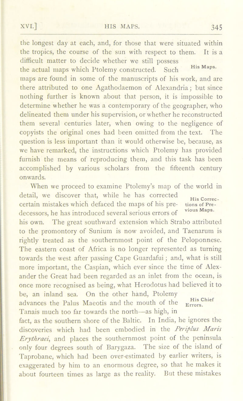 the longest day at each, and, for those that were situated within the tropics, the course of the sun with respect to them. It is a difficult matter to decide whether we still possess the actual maps which Ptolemy constructed. Such His Maps' maps are found in some of the manuscripts of his work, and are there attributed to one Agathodaemon of Alexandria; but since nothing further is known about that person, it is impossible to determine whether he was a contemporary of the geographer, who delineated them under his supervision, or whether he reconstructed them several centuries later, when owing to the negligence of copyists the original ones had been omitted from the text. The question is less important than it would otherwise be, because, as we have remarked, the instructions which Ptolemy has provided furnish the means of reproducing them, and this task has been accomplished by various scholars from the fifteenth century onwards. When we proceed to examine Ptolemy’s map of the world in detail, we discover that, while he has corrected . „ / . His Correc- certain mistakes which defaced the maps of his pre- tions of Pre- decessors, he has introduced several serious errors of V10US Maps‘ his own. The great southward extension which Strabo attributed to the promontory of Sunium is now avoided, and Taenarum is rightly treated as the southernmost point of the Peloponnese. The eastern coast of Africa is no longer represented as turning towards the west after passing Cape Guardafui; and, what is still more important, the Caspian, which ever since the time of Alex- ander the Great had been regarded as an inlet from the ocean, is once more recognised as being, what Herodotus had believed it to be, an inland sea. On the other hand, Ptolemy advances the Palus Maeotis and the mouth of the ErrorsChief Tanais much too far towards the north—as high, in fact, as the southern shore of the Baltic. In India, he ignores the discoveries which had been embodied in the Periplus Mans Erythraei, and places the southernmost point of the peninsula only four degrees south of Barygaza. The size of the island of Taprobane, which had been over-estimated by earlier writers, is exaggerated by him to an enormous degree, so that he makes it about fourteen times as large as the reality. But these mistakes