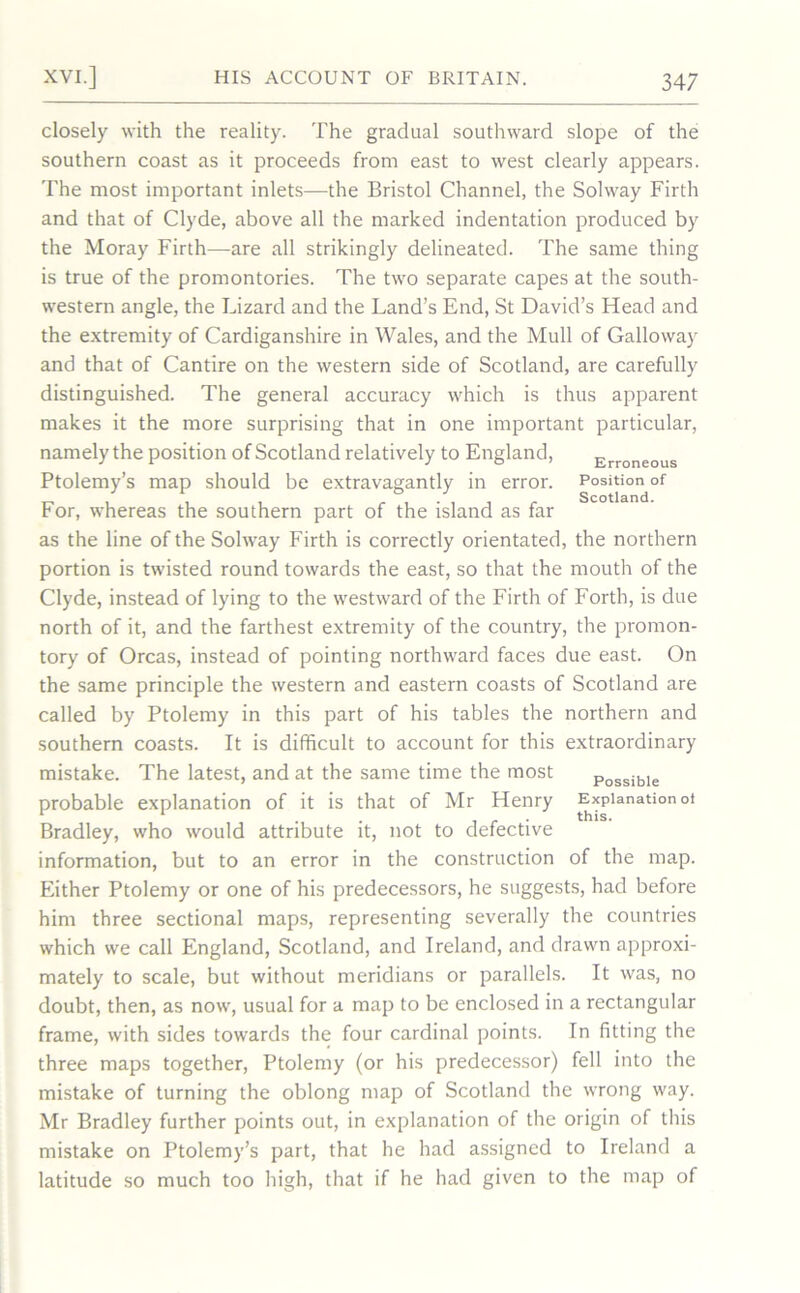 Erroneous Position of Scotland. closely with the reality. The gradual southward slope of the southern coast as it proceeds from east to west clearly appears. The most important inlets—the Bristol Channel, the Solway Firth and that of Clyde, above all the marked indentation produced by the Moray Firth—are all strikingly delineated. The same thing is true of the promontories. The two separate capes at the south- western angle, the Lizard and the Land’s End, St David’s Head and the extremity of Cardiganshire in Wales, and the Mull of Galloway and that of Cantire on the western side of Scotland, are carefully distinguished. The general accuracy which is thus apparent makes it the more surprising that in one important particular, namely the position of Scotland relatively to England, Ptolemy’s map should be extravagantly in error. For, whereas the southern part of the island as far as the line of the Solway Firth is correctly orientated, the northern portion is twisted round towards the east, so that the mouth of the Clyde, instead of lying to the westward of the Firth of Forth, is due north of it, and the farthest extremity of the country, the promon- tory of Orcas, instead of pointing northward faces due east. On the same principle the western and eastern coasts of Scotland are called by Ptolemy in this part of his tables the northern and southern coasts. It is difficult to account for this extraordinary mistake. The latest, and at the same time the most p0SSibie probable explanation of it is that of Mr Henry Explanation ot Bradley, who would attribute it, not to defective information, but to an error in the construction of the map. Either Ptolemy or one of his predecessors, he suggests, had before him three sectional maps, representing severally the countries which we call England, Scotland, and Ireland, and drawn approxi- mately to scale, but without meridians or parallels. It was, no doubt, then, as now, usual for a map to be enclosed in a rectangular frame, with sides towards the four cardinal points. In fitting the three maps together, Ptolemy (or his predecessor) fell into the mistake of turning the oblong map of Scotland the wrong way. Mr Bradley further points out, in explanation of the origin of this mistake on Ptolemy’s part, that he had assigned to Ireland a latitude so much too high, that if he had given to the map of