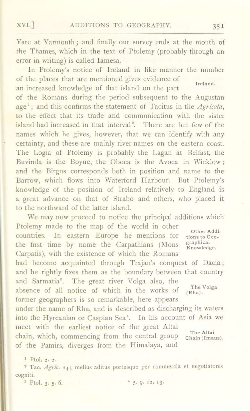 Ireland. Yare at Yarmouth; and finally our survey ends at the mouth of the Thames, which in the text of Ptolemy (probably through an error in writing) is called Iamesa. In Ptolemy’s notice of Ireland in like manner the number of the places that are mentioned gives evidence of an increased knowledge of that island on the part of the Romans during the period subsequent to the Augustan age1; and this confirms the statement of Tacitus in the Agricola, to the effect that its trade and communication with the sister island had increased in that interval2. There are but few of the names which he gives, however, that we can identify with any certainty, and these are mainly river-names on the eastern coast. The Logia of Ptolemy is probably the Lagan at Belfast, the Buvinda is the Boyne, the Oboca is the Avoca in Wicklow; and the Birgus corresponds both in position and name to the Barrow, which flows into Waterford Harbour. But Ptolemy’s knowledge of the position of Ireland relatively to England is a great advance on that of Strabo and others, who placed it to the northward of the latter island. We may now proceed to notice the principal additions which Ptolemy made to the map of the world in other T „ , . r Other Addi- countnes. In eastern Europe he mentions for tionstoGeo- the first time by name the Carpathians (Mons Knowledge Carpatis), with the existence of which the Romans had become acquainted through Trajan’s conquest of Dacia; and he rightly fixes them as the boundary between that country and Sarmatia3. The great river Volga also, the absence of all notice of which in the works of (Rhhae)V°lga former geographers is so remarkable, here appears under the name of Rha, and is described as discharging its waters into the Hyrcanian or Caspian Sea4. In his account of Asia we meet with the earliest notice of the great Altai chain, which, commencing from the central group chain (imaus). of the Pamirs, diverges from the Himalaya, and 1 Ptol. 2. 2. 2 Tac. Agric. 24; melius aclitus portusque per commercia et negotiatores cogniti. Ptol. 3. 5. 6. 4 5- 9- ,2> >3-