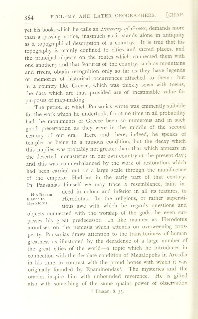 yet his book, which he calls an Itinerary of Greece, demands more than a passing notice, inasmuch as it stands alone in antiquity as a topographical description of a country. It is true that his topography is mainly confined to cities and sacred places, and the principal objects on the routes which connected them with one another; and that features of the country, such as mountains and rivers, obtain recognition only so far as they have legends or memories of historical occurrences attached to them: but in a country like Greece, which was thickly sown with towns, the data which are thus provided are of inestimable value for purposes of map-making. The period at which Pausanias wrote was eminently suitable for the work which he undertook, for at no time in all probability had the monuments of Greece been so numerous and in such good preservation as they were in the middle of the second century of our era. Here and there, indeed, he speaks of temples as being in a ruinous condition, but the decay which this implies was probably not greater than that which appears in the deserted monasteries in our own country at the present day; and this was counterbalanced by the work of restoration, which had been carried out on a large scale through the munificence of the emperor Hadrian in the early part of that century. In Pausanias himself we may trace a resemblance, faint in- deed in colour and inferior in all its features, to His Resem- blance to Herodotus. In the religious, or rather supersti- tious awe with which he regards questions and objects connected with the worship of the gods, he even sur- passes his great predecessor. In like manner as Herodotus moralises on the nemesis which attends on overweening pros- perity, Pausanias draw's attention to the transitoriness of human greatness as illustrated by the decadence of a large number of the great cities of the world—a topic which he introduces in connection with the desolate condition of Megalopolis in Arcadia in his time, in contrast with the proud hopes with which it was originally founded by Epaminondas1. The mysteries and the oracles inspire him with unbounded reverence. He is gifted also with something of the same quaint power of observation 1 Pausan. 8. 33.