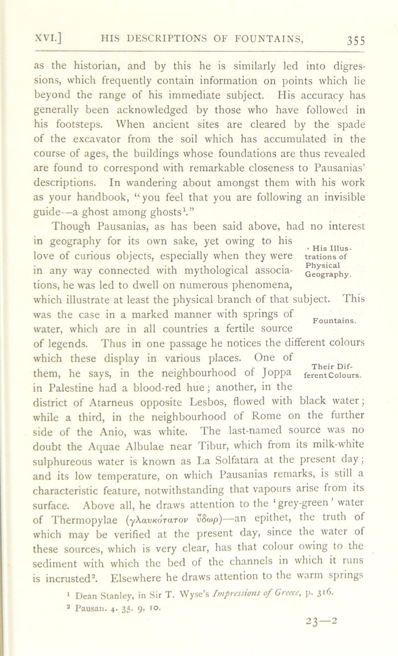 as the historian, and by this he is similarly led into digres- sions, which frequently contain information on points which lie beyond the range of his immediate subject. His accuracy has generally been acknowledged by those who have followed in his footsteps. When ancient sites are cleared by the spade of the excavator from the soil which has accumulated in the course of ages, the buildings whose foundations are thus revealed are found to correspond with remarkable closeness to Pausanias’ descriptions. In wandering about amongst them with his work as your handbook, “you feel that you are following an invisible guide—a ghost among ghosts1.” Though Pausanias, as has been said above, had no interest in geography for its own sake, yet owing to his , love of curious objects, especially when they were trations of in any way connected with mythological associa- Geography- tions, he was led to dwell on numerous phenomena, which illustrate at least the physical branch of that subject. This was the case in a marked manner with springs of Fountains. water, which are in all countries a fertile source of legends. Thus in one passage he notices the different colours which these display in various places. One of them, he says, in the neighbourhood of Joppa ferentColours, in Palestine had a blood-red hue; another, in the district of Atarneus opposite Lesbos, flowed with black water; while a third, in the neighbourhood of Rome on the further side of the Anio, was white. The last-named source was no doubt the Aquae Albulae near Tibur, which from its milk-white sulphureous water is known as La Solfatara at the present day; and its low temperature, on which Pausanias remarks, is still a characteristic feature, notwithstanding that vapours arise from its surface. Above all, he draws attention to the ‘ grey-green water of Thermopylae (yXavKorarov vSosp)—an epithet, the truth of which may be verified at the present day, since the water of these sources, which is very clear, has that colour owing to the sediment with which the bed of the channels in which it runs is incrusted2. Elsewhere he draws attention to the warm springs 1 Dean Stanley, in Sir T. Wyse’s Impressions of Greece, p. 316. 2 Pausan. 4. 35. 9, 10. 23—2