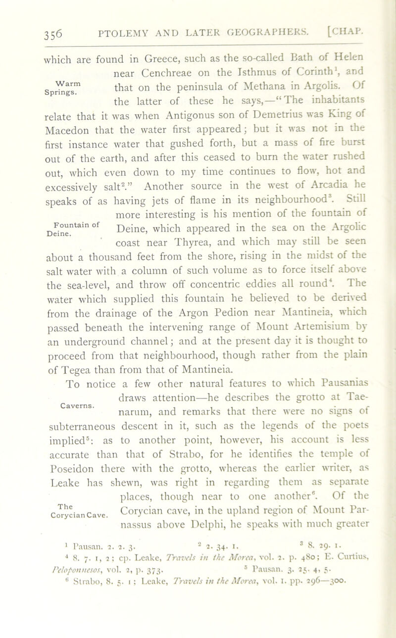 which are found in Greece, such as the so-called Bath of Helen near Cenchreae on the Isthmus of Corinth1, and Springs1 that on peninsula of Methana in Argolis. Of the latter of these he says,—“The inhabitants relate that it was when Antigonus son of Demetrius was King of Macedon that the water first appeared; but it was not in the first instance water that gushed forth, but a mass of fire burst out of the earth, and after this ceased to burn the water rushed out, which even down to my time continues to flow, hot and excessively salt2.” Another source in the west of Arcadia he speaks of as having jets of flame in its neighbourhood3. Still more interesting is his mention of the fountain of D^°“ntain of Deine, which appeared in the sea on the Argolic coast near Thyrea, and which may still be seen about a thousand feet from the shore, rising in the midst of the salt water with a column of such volume as to force itself above the sea-level, and throw off concentric eddies all round4. The water which supplied this fountain he believed to be derived from the drainage of the Argon Pedion near Mantineia, which passed beneath the intervening range of Mount Artemisium by an underground channel; and at the present day it is thought to proceed from that neighbourhood, though rather from the plain of Tegea than from that of Mantineia. To notice a few other natural features to which Pausanias draws attention—he describes the grotto at Tae- narum, and remarks that there were no signs of subterraneous descent in it, such as the legends of the poets implied6: as to another point, however, his account is less accurate than that of Strabo, for he identifies the temple of Poseidon there with the grotto, whereas the earlier writer, as Leake has shewn, was right in regarding them as separate places, though near to one another6. Of the Corycian Cave Corycian cave, in the upland region of Mount Par- nassus above Delphi, he speaks with much greater Caverns. 1 Pausan. 2. 2. 3. 34- 3 8. 29. 1. 4 8. 7. 1, 2; cp. Leake, Travels in the Morea, vol. 2. p. 480; E. Curtius, Tcloponnesos, vol. 2, p. 373. 5 Pausan. 3. 25. 4, 5. 8 Strabo, 8. 5. 1; Leake, Travels in the Morea, vol. 1. pp. 296—300.