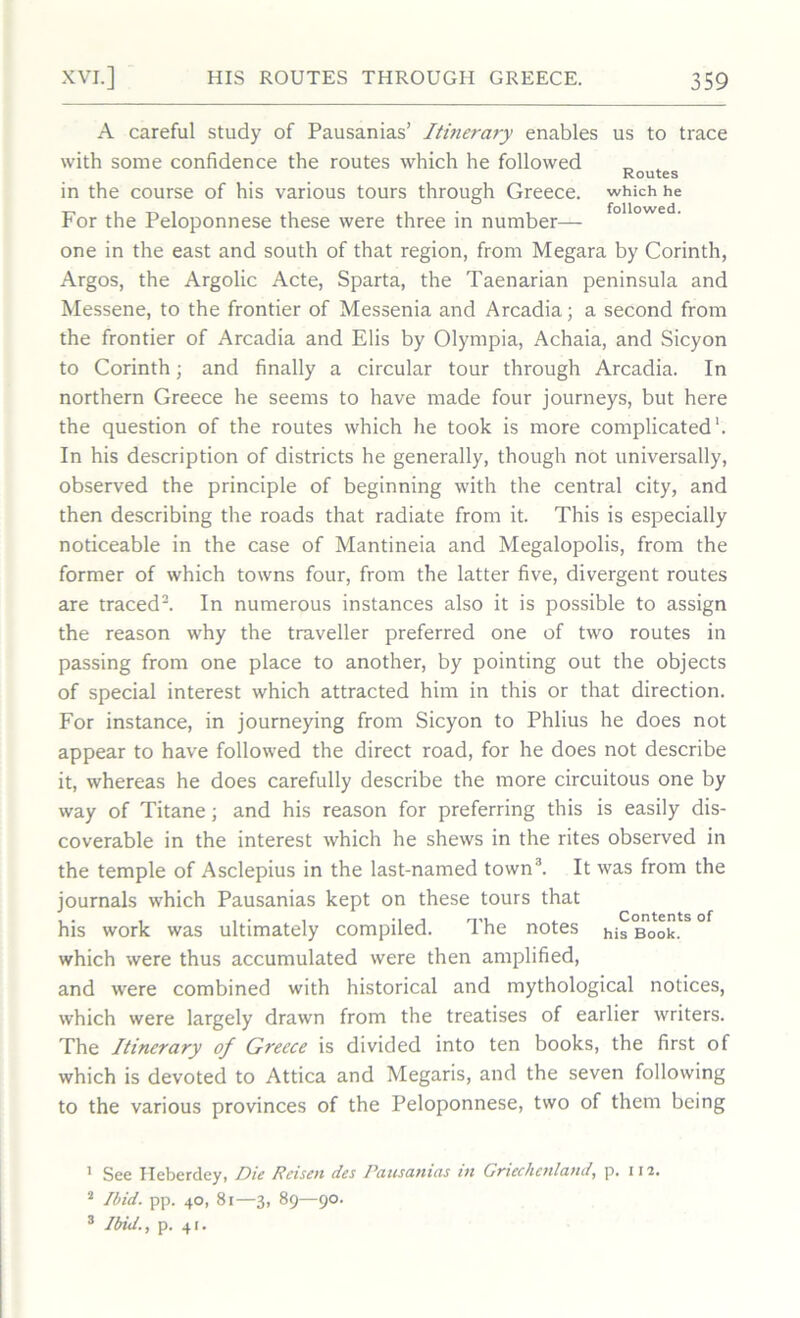 A careful study of Pausanias’ Itinerary enables us to trace with some confidence the routes which he followed Routes in the course of his various tours through Greece, which he For the Peloponnese these were three in number— one in the east and south of that region, from Megara by Corinth, Argos, the Argolic Acte, Sparta, the Taenarian peninsula and Messene, to the frontier of Messenia and Arcadia; a second from the frontier of Arcadia and Elis by Olympia, Achaia, and Sicyon to Corinth; and finally a circular tour through Arcadia. In northern Greece he seems to have made four journeys, but here the question of the routes which he took is more complicated1. In his description of districts he generally, though not universally, observed the principle of beginning with the central city, and then describing the roads that radiate from it. This is especially noticeable in the case of Mantineia and Megalopolis, from the former of which towns four, from the latter five, divergent routes are traced2. In numerous instances also it is possible to assign the reason why the traveller preferred one of two routes in passing from one place to another, by pointing out the objects of special interest which attracted him in this or that direction. For instance, in journeying from Sicyon to Phlius he does not appear to have followed the direct road, for he does not describe it, whereas he does carefully describe the more circuitous one by way of Titane; and his reason for preferring this is easily dis- coverable in the interest which he shews in the rites observed in the temple of Asclepius in the last-named town3. It was from the journals which Pausanias kept on these tours that his work was ultimately compiled. The notes his Book, which were thus accumulated were then amplified, and were combined with historical and mythological notices, which were largely drawn from the treatises of earlier writers. The Itinerary of Greece is divided into ten books, the first of which is devoted to Attica and Megaris, and the seven following to the various provinces of the Peloponnese, two of them being * See Heberdey, Die Reisen des Pausanias in Griechenland, p. 112. 2 Ibid. pp. 40, 81—3, 89—90. 3 Ibid., p. 41.