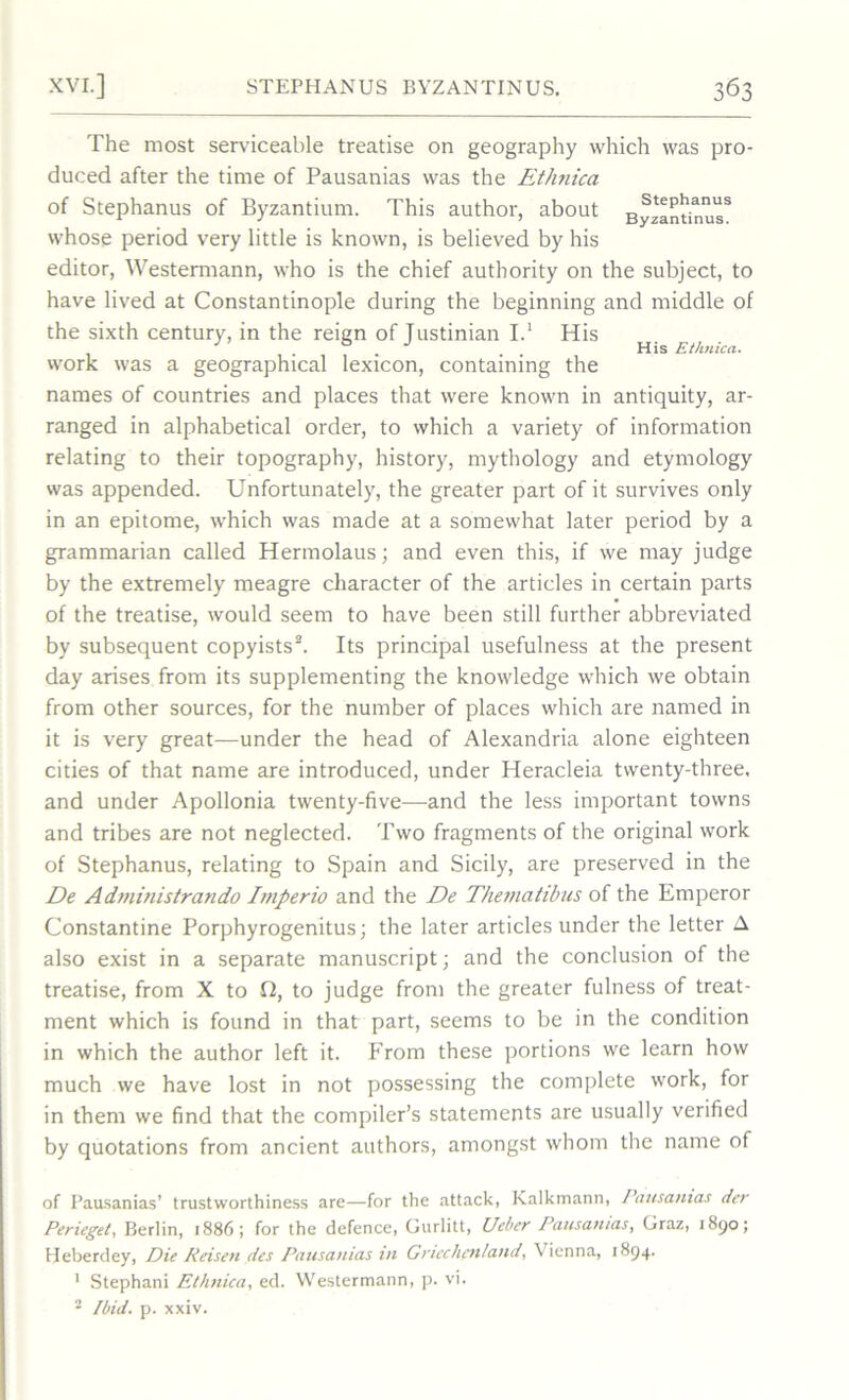 The most serviceable treatise on geography which was pro- duced after the time of Pausanias was the Ethtiica of Stephanus of Byzantium. This author, about ByzantkiusS whose period very little is known, is believed by his editor, Westermann, who is the chief authority on the subject, to have lived at Constantinople during the beginning and middle of the sixth century, in the reign of Tustinian I.1 His His Ethnica. work was a geographical lexicon, containing the names of countries and places that were known in antiquity, ar- ranged in alphabetical order, to which a variety of information relating to their topography, history, mythology and etymology was appended. Unfortunately, the greater part of it survives only in an epitome, which was made at a somewhat later period by a grammarian called Hermolaus; and even this, if we may judge by the extremely meagre character of the articles in certain parts of the treatise, would seem to have been still further abbreviated by subsequent copyists2. Its principal usefulness at the present day arises from its supplementing the knowledge which we obtain from other sources, for the number of places which are named in it is very great—under the head of Alexandria alone eighteen cities of that name are introduced, under Heracleia twenty-three, and under Apollonia twenty-five—and the less important towns and tribes are not neglected. Two fragments of the original work of Stephanus, relating to Spain and Sicily, are preserved in the De Administrando Imperio and the De Thematibus of the Emperor Constantine Porphyrogenitus; the later articles under the letter A also exist in a separate manuscript; and the conclusion of the treatise, from X to O, to judge from the greater fulness of treat- ment which is found in that part, seems to be in the condition in which the author left it. From these portions we learn how much we have lost in not possessing the complete work, for in them we find that the compiler’s statements are usually verified by quotations from ancient authors, amongst whom the name of of Pausanias’ trustworthiness are—for the attack, Kalkmann, Pausanias dcr Perieget, Berlin, 1886; for the defence, Gurlitt, Ueber Pausanias, Graz, 1890; Heberdey, Die Reisen ties Pausanias in Gncchen/and, Vienna, 1894. 1 Stephani Ethnica, ed. Westermann, p. vi. 2 Ibid. p. xxiv.