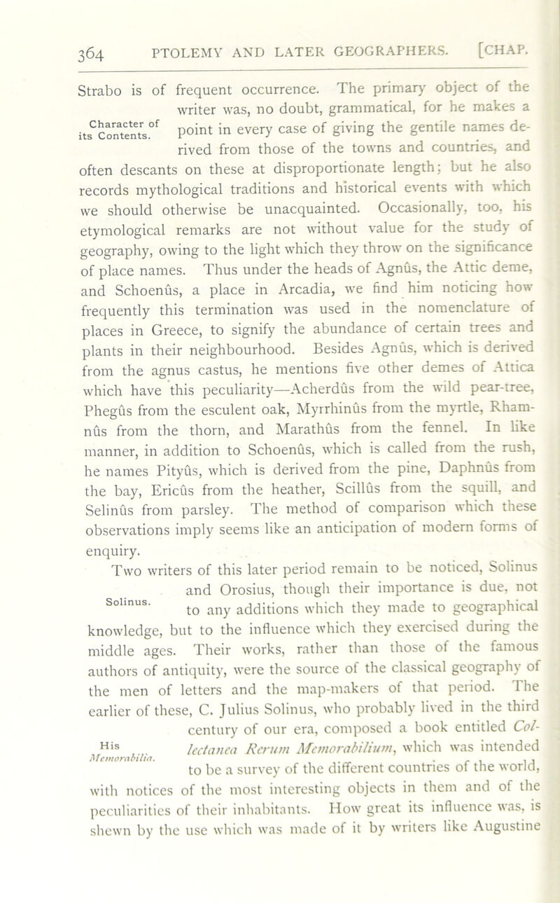 Strabo is of frequent occurrence. The primary object of the writer was, no doubt, grammatical, for he makes a itf“s°f Point in every case of Siving the genti,e names de- rived from those of the towns and countries, and often descants on these at disproportionate length; but he also records mythological traditions and historical events with which we should otherwise be unacquainted. Occasionally, too, his etymological remarks are not without value for the study of geography, owing to the light which they throw on the significance of place names. Thus under the heads of Agnus, the Attic deme, and Schoenus, a place in Arcadia, we find him noticing how frequently this termination was used in the nomenclature of places in Greece, to signify the abundance of certain trees and plants in their neighbourhood. Besides Agnus, which is derived from the agnus castus, he mentions five other demes of Attica which have this peculiarity—Acherdus from the wild pear-tree, Phegus from the esculent oak, Myrrhinus from the myrtle, Rham- nus from the thorn, and Marathus from the fennel. In like manner, in addition to Schoenus, which is called from the rush, he names Pityus, which is derived from the pine, Daphnus from the bay, Ericus from the heather, Scillus from the squill, and Selinus from parsley. The method of comparison which these observations imply seems like an anticipation of modern forms of enquiry. Two writers of this later period remain to be noticed, Solinus and Orosius, though their importance is due, not Soimus. tQ any additions which they made to geographical knowledge, but to the influence which they exercised during the middle ages. Their works, rather than those of the famous authors of antiquity, were the source of the classical geography of the men of letters and the map-makers of that period. The earlier of these, C. Julius Solinus, who probably lived in the third century of our era, composed a book entitled Col- His lectanea Return Memorabilium, which was intended Memorabilia. . . - . , , to be a survey of the different countries of the world, with notices of the most interesting objects in them and of the peculiarities of their inhabitants. How great its influence was, is shewn by the use which was made of it by writers like Augustine