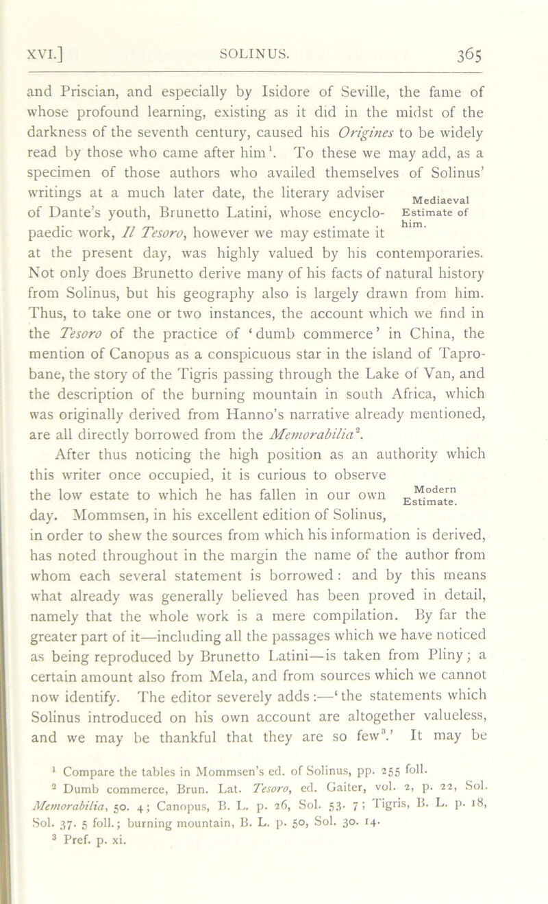 Mediaeval Estimate of him. and Priscian, and especially by Isidore of Seville, the fame of whose profound learning, existing as it did in the midst of the darkness of the seventh century, caused his Origines to be widely read by those who came after him1. To these we may add, as a specimen of those authors who availed themselves of Solinus’ writings at a much later date, the literary adviser of Dante’s youth, Brunetto Latini, whose encyclo- paedic work, II Tesoro, however we may estimate it at the present day, was highly valued by his contemporaries. Not only does Brunetto derive many of his facts of natural history from Solinus, but his geography also is largely drawn from him. Thus, to take one or two instances, the account which we find in the Tesoro of the practice of ‘ dumb commerce ’ in China, the mention of Canopus as a conspicuous star in the island of Tapro- bane, the story of the Tigris passing through the Lake of Van, and the description of the burning mountain in south Africa, which was originally derived from Hanno’s narrative already mentioned, are all directly borrowed from the Memorabilia2 3. After thus noticing the high position as an authority which this writer once occupied, it is curious to observe the low estate to which he has fallen in our own day. Mommsen, in his excellent edition of Solinus, in order to shew the sources from which his information is derived, has noted throughout in the margin the name of the author from whom each several statement is borrowed : and by this means what already was generally believed has been proved in detail, namely that the whole work is a mere compilation. By far the greater part of it—including all the passages which we have noticed as being reproduced by Brunetto Latini—is taken from Pliny; a certain amount also from Mela, and from sources which we cannot now identify. The editor severely adds:—‘the statements which Solinus introduced on his own account are altogether valueless, and we may be thankful that they are so few'1.’ It may be Modern Estimate. 1 Compare the tables in Mommsen’s ed. of Solinus, pp. 255 foil. 2 Dumb commerce, Brun. Lat. Tesoro, ed. Gaiter, vol. 2, p. 22, Sol. Memorabilia., 50. 4; Canopus, B. L. p. 26, Sol. 53. 7; I igris, B. L. p. iS, Sol. 37. 5 foil.; burning mountain, B. L. p. 50, Sol. 30. 14- 3 Pref. p. xi.