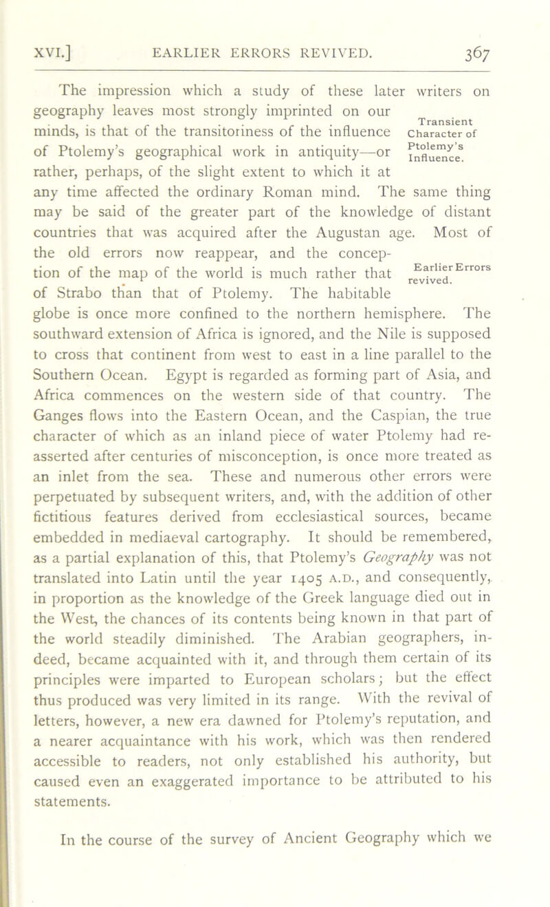 The impression which a study of these later writers on geography leaves most strongly imprinted on our ... . . Transient minds, is that of the transitonness of the influence character of of Ptolemy’s geographical work in antiquity—or fnflu^,ces rather, perhaps, of the slight extent to which it at any time affected the ordinary Roman mind. The same thing may be said of the greater part of the knowledge of distant countries that was acquired after the Augustan age. Most of the old errors now reappear, and the concep- tion of the map of the world is much rather that rfv%edrErr0rS of Strabo than that of Ptolemy. The habitable globe is once more confined to the northern hemisphere. The southward extension of Africa is ignored, and the Nile is supposed to cross that continent from west to east in a line parallel to the Southern Ocean. Egypt is regarded as forming part of Asia, and Africa commences on the western side of that country. The Ganges flows into the Eastern Ocean, and the Caspian, the true character of which as an inland piece of water Ptolemy had re- asserted after centuries of misconception, is once more treated as an inlet from the sea. These and numerous other errors were perpetuated by subsequent writers, and, with the addition of other fictitious features derived from ecclesiastical sources, became embedded in mediaeval cartography. It should be remembered, as a partial explanation of this, that Ptolemy’s Geography was not translated into Latin until the year 1405 a.d., and consequently, in proportion as the knowledge of the Greek language died out in the West, the chances of its contents being known in that part of the world steadily diminished. The Arabian geographers, in- deed, became acquainted with it, and through them certain of its principles were imparted to European scholars; but the effect thus produced was very limited in its range. With the revival of letters, however, a new era dawned for Ptolemy’s reputation, and a nearer acquaintance with his work, which was then rendered accessible to readers, not only established his authority, but caused even an exaggerated importance to be attributed to his statements. In the course of the survey of Ancient Geography which we