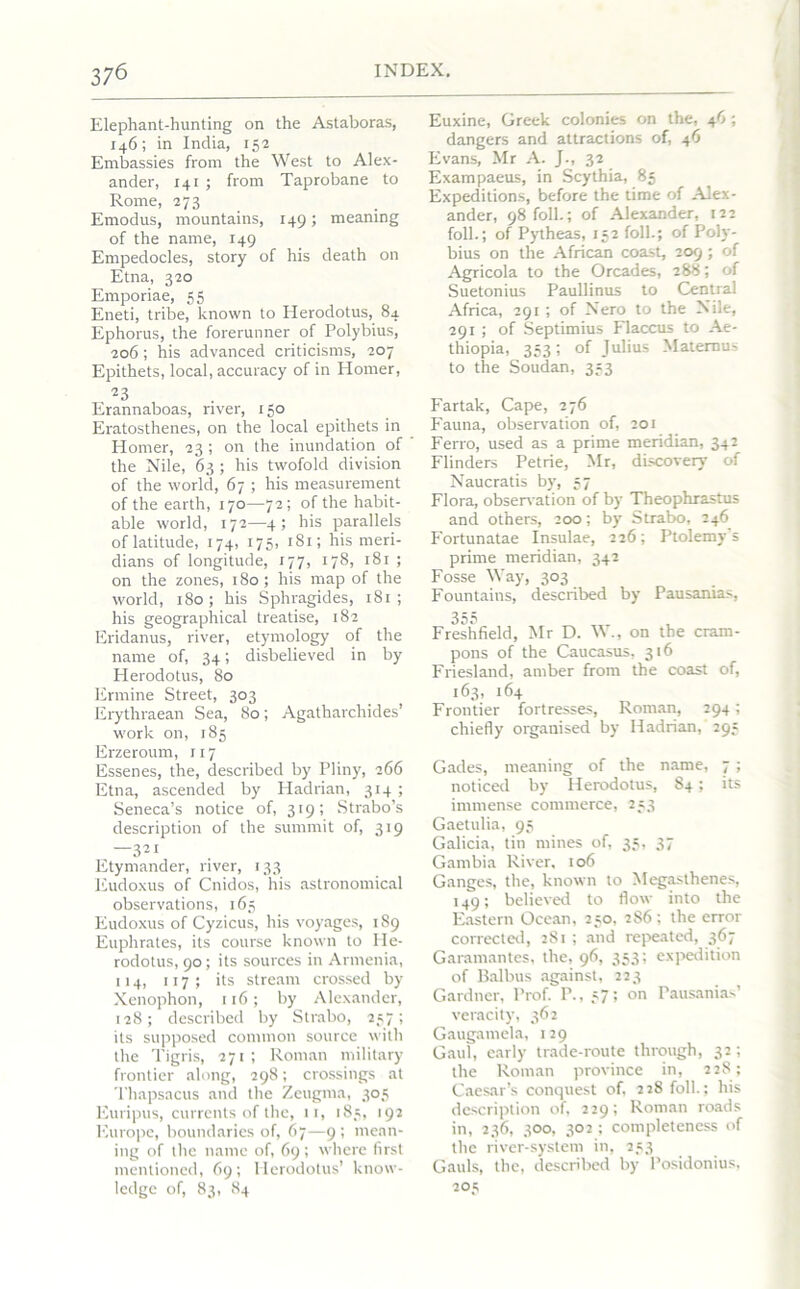 Elephant-hunting on the Astaboras, 146; in India, 152 Embassies from the West to Alex- ander, 141 ; from Taprobane to Rome, 273 Emodus, mountains, 149; meaning of the name, 149 Empedocles, story of his death on Etna, 320 Emporiae, 55 Eneti, tribe, known to Herodotus, 84 Ephorus, the forerunner of Polybius, 206 ; his advanced criticisms, 207 Epithets, local, accuracy of in Plomer, 23 Erannaboas, river, 150 Eratosthenes, on the local epithets in Homer, 23 ; on the inundation of the Nile, 63 ; his twofold division of the world, 67 ; his measurement of the earth, 170—72 ; of the habit- able world, 172—4; his parallels of latitude, 174, 175, 181; his meri- dians of longitude, 177, 178, 181 ; on the zones, 180; his map of the world, 180; his Sphragides, 181 ; his geographical treatise, 182 Eridanus, river, etymology of the name of, 34; disbelieved in by Herodotus, 80 Ermine Street, 303 Erythraean Sea, 80; Agatharchides’ work on, 185 Erzeroum, 117 Essenes, the, described by Pliny, 266 Etna, ascended by Hadrian, 314 ; Seneca’s notice of, 319; Strabo’s description of the summit of, 319 —321 Etymander, river, 133 Eudoxus of Cnidos, his astronomical observations, 165 Eudoxus of Cyzicus, his voyages, 189 Euphrates, its course known to He- rodotus, 90; its sources in Armenia, 114, 117 ; its stream crossed by Xenophon, 116; by Alexander, 128; described by Strabo, 257; its supposed common source with the Tigris, 271; Roman military frontier along, 298; crossings at Thapsacus and the Zeugma, 305 Euripus, currents of the, 11, 185, 192 Europe, boundaries of, 67—9; mean- ing of the name of, 69; where first mentioned, 69; Herodotus’ know- ledge of, 83, 84 Euxine, Greek colonies on the, 46 ; dangers and attractions of, 46 Evans, Mr A. J., 32 Exampaeus, in Scythia, 85 Expeditions, before the time of Alex- ander, 98 foil.; of Alexander, 122 foil.; of Pytheas, 152 foil.; of Poly- bius on the African coast, 209 ; of Agricola to the Orcades, 288; of Suetonius Paullinus to Central Africa, 291 ; of Nero to the Nile, 291; of Septimius Flaccus to Ae- thiopia, 353; of Julius Maternus to the Soudan, 353 Fartak, Cape, 276 Fauna, observation of, 201 Ferro, used as a prime meridian, 342 Flinders Petrie, Mr, discovery of Naucratis by, 57 Flora, observation of by Theophrastus and others, 200; by Strabo, 246 Fortunatae Insulae, 226; Ptolemy’s prime meridian, 342 Fosse Way, 303 Fountains, described by Pausanias, 355 Freshfield, Mr D. W., on the cram- pons of the Caucasus, 316 Friesland, amber from the coast of, 163, 164 Frontier fortresses, Roman, 294; chiefly organised by Hadrian, 295 Gades, meaning of the name, 7; noticed by Herodotus, 84; its immense commerce, 253 Gaetulia, 95 Galicia, tin mines of, 35, 37 Gambia River, 106 Ganges, the, known to Megasthenes, 149; believed to flow into the Eastern Ocean, 250, 2S6; the error corrected, 281 ; and repeated, 367 Garamantes, the, 96, 353; expedition of Balbus against, 223 Gardner, Prof. P., 57; on Pausanias’ veracity, 362 Gaugamela, 129 Gaul, early trade-route through, 32; the Roman province in, 228; Caesar’s conquest of, 228 folk; his description of, 229; Roman roads in, 236, 300, 302 ; completeness of the river-system in, 253 Gauls, the, described by Posidonius, 203