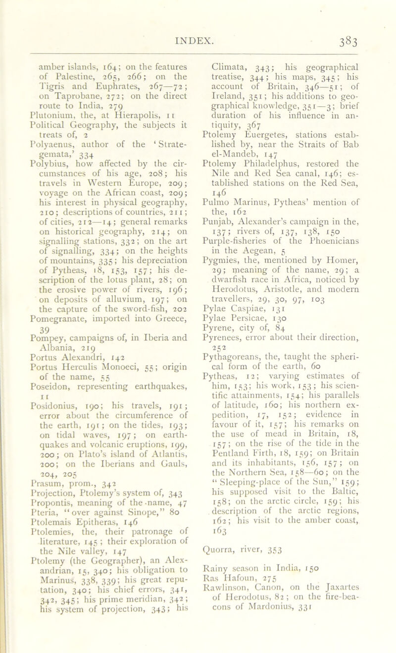 amber islands, 164; on the features of Palestine, 265, 266; on the Tigris and Euphrates, 267—72 ; on Taprobane, 272; on the direct route to India, 279 Plutonium, the, at Hierapolis, 11 Political Geography, the subjects it treats of, 2 Polyaenus, author of the ‘ Strate- gemata,’ 334 Polybius, how affected by the cir- cumstances of his age, 208; his travels in Western Europe, 209; voyage on the African coast, 209; his interest in physical geography, 210; descriptions of countries, 211; of cities, 212—14; general remarks on historical geography, 214; on signalling stations, 332; on the art of signalling, 334; on the heights of mountains, 335 ; his depreciation of Pytheas,, 18, 153, 157; his de- scription of the lotus plant, 28; on the erosive power of rivers, 196; on deposits of alluvium, 197; on the capture of the sword-fish, 202 Pomegranate, imported into Greece, 39 Pompey, campaigns of, in Iberia and Albania, 219 Portus Alexandri, 142 Portus Herculis Monoeci, 55; origin of the name, 55 Poseidon, representing earthquakes, 11 Posidonius, 190; his travels, 191; error about the circumference of the earth, 191; on the tides, 193; on tidal waves, 197; on earth- quakes and volcanic eruptions, 199, 200; on Plato’s island of Atlantis, 200; on the Iberians and Gauls, 204, 205 Prasum, prom., 342 Projection, Ptolemy’s system of, 343 Propontis, meaning of the -name, 47 Pteria, “over against Sinope,” 80 Ptolemais Epitheras, 146 Ptolemies, the, their patronage of literature, 145 ; their exploration of the Nile valley, 147 Ptolemy (the Geographer), an Alex- andrian, 15, 340; his obligation to Marinus, 338, 339; his great repu- tation, 340; his chief errors, 341, 342, 345; his prime meridian, 342 ; his system of projection, 343; his Climata, 343; his geographical treatise, 344; his maps, 345; his account of Britain, 346—51; of Ireland, 351; his additions to geo- graphical knowledge, 351—3; brief duration of his influence in an- tiquity, 367 Ptolemy Euergetes, stations estab- lished by, near the Straits of Bab el-Mandeb, 147 Ptolemy Philadelphus, restored the Nile and Red Sea canal, 146; es- tablished stations on the Red Sea, 146 Pulmo Marinus, Pytheas’ mention of the, 162 Punjab, Alexander’s campaign in the, 137; rivers of, 137, 138, 150 Purple-fisheries of the Phoenicians in the Aegean, 5 Pygmies, the, mentioned by Plomer, 29; meaning of the name, 29; a dwarfish race in Africa, noticed by Herodotus, Aristotle, and modern travellers, 29, 30, 97, 103 Pylae Caspiae, 131 Pylae Persicae, 130 Pyrene, city of, 84 Pyrenees, error about their direction, 252 Pythagoreans, the, taught the spheri- cal form of the earth, 60 Pytheas, 12; varying estimates of him, 153; his work, 153; his scien- tific attainments, 154; his parallels of latitude, 160; his northern ex- pedition, 17, 152; evidence in favour of it, 157; his remarks on the use of mead in Britain, 18, 157; on the rise of the tide in the Pentland Firth, 18, 159; on Britain and its inhabitants, 136, 157; on the Northern Sea, 158—60; on the “Sleeping-place of the Sun,” 159; his supposed visit to the Baltic, 158; on the arctic circle, 159; his description of the arctic regions, 162; his visit to the amber coast, 163 Quorra, river, 353 Rainy season in India, 150 Ras Ilafoun, 275 Rawlinson, Canon, on the Jaxartes of Herodotus, 82; on the fire-bea- cons of Mardonius, 331