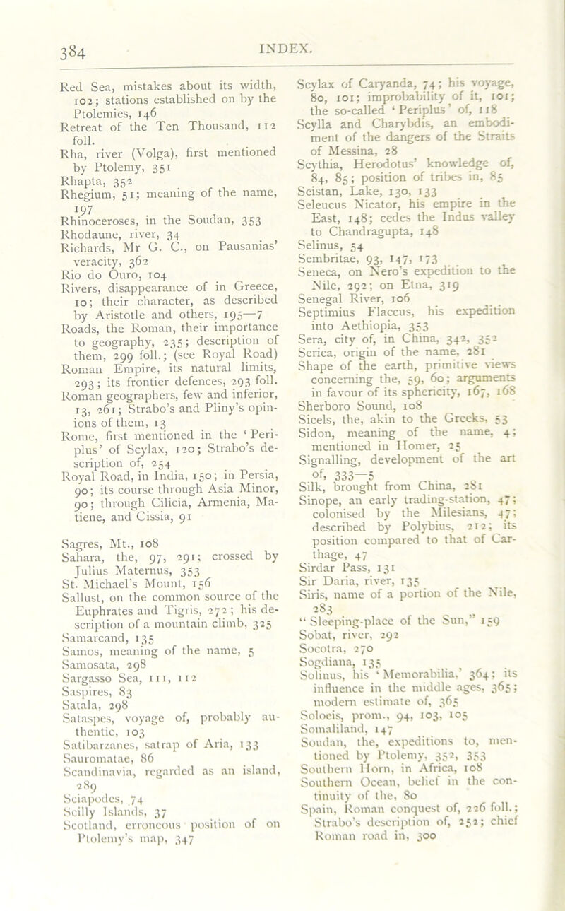 3*4 Red Sea, mistakes about its width, r02 ; stations established on by the Ptolemies, 146 Retreat of the Ten Thousand, 112 foil. Rha, river (Volga), first mentioned by Ptolemy, 351 Rhapta, 352 Rhegium, 51; meaning of the name, 197 Rhinoceroses, in the Soudan, 353 Rhodaune, river, 34 Richards, Mr G. C., on Pausanias’ veracity, 362 Rio do Ouro, 104 Rivers, disappearance of in Greece, 10; their character, as described by Aristotle and others, 195—7 Roads, the Roman, their importance to geography, 235; description of them, 299 foil.; (see Royal Road) Roman Empire, its natural limits, 293; its frontier defences, 293 foil. Roman geographers, few and inferior, 13, 261; Strabo’s and Pliny’s opin- ions of them, 13 Rome, first mentioned in the ‘ Peri- plus’ of Scylax, 120; Strabo’s de- scription of, 254 Royal Road, in India, 150; in Persia, 90; its course through Asia Minor, 90; through Cilicia, Armenia, Ma- tiene, and Cissia, 91 Sagres, Mt., 108 Sahara, the, 97, 291; crossed by Julius Maternus, 353 St. Michael’s Mount, 156 Sallust, on the common source of the Euphrates and Tigris, 272 ; his de- scription of a mountain climb, 325 Samarcand, 135 Samos, meaning of the name, 5 Samosata, 298 Sargasso Sea, in, 112 Saspires, 83 Satala, 298 Sataspes, voyage of, probably au- thentic, 103 Satibarzanes, satrap of Aria, 133 Sauromatae, 86 Scandinavia, regarded as an island, 289 Sciapodes, 74 Scilly Islands, 37 Scotland, erroneous position of on Ptolemy’s map, 347 Scylax of Caryanda, 74; his voyage, 80, 101; improbability of it, 101; the so-called ‘Periplus’ of, 118 Scylla and Charybdis, an embodi- ment of the dangers of the Straits of Messina, 28 Scythia, Herodotus’ knowledge of, 84, 85; position of tribes in, 85 Seistan, Lake, 130, 133 Seleucus Nicator, his empire in the East, 148; cedes the Indus valley to Chandragupta, 148 Selinus, 54 Sembritae, 93, I47, 173 Seneca, on Nero’s expedition to the Nile, 292; on Etna, 319 Senegal River, 106 Septimius Flaccus, his expedition into Aethiopia, 353 Sera, city of, in China, 342, 352 Serica, origin of the name, 281 Shape of the earth, primitive Hews concerning the, 59, 60; arguments in favour of its sphericity, 167, 168 Sherboro Sound, 108 Sicels, the, akin to the Greeks, 53 Sidon, meaning of the name, 4; mentioned in Homer, 25 Signalling, development of the art of, 333—5 Silk, brought from China, 281 Sinope, an early trading-station, 47; colonised by the Milesians, 47; described by Polybius, 212; its position compared to that of Car- thage, 47 Sirdar Pass, 131 Sir Daria, river, 135 Siris, name of a portion of the Nile, 283 “Sleeping-place of the Sun,’ 139 Sobat, river, 292 Socotra, 270 Sogdiana, 135 Solinus, his ‘Memorabilia,’ 364; its influence in the middle ages, 365; modern estimate of, 365 Soloeis, prom., 94, 103, 105 Somaliland, 147 Soudan, the, expeditions to, men- tioned by Ptolemy, 352, 353 Southern Horn, in Africa, 108 Southern Ocean, belie! in the con- tinuity of the, 80 Spain, Roman conquest of, 226 foil.; Strabo’s description of, 252; chief Roman road in, 300