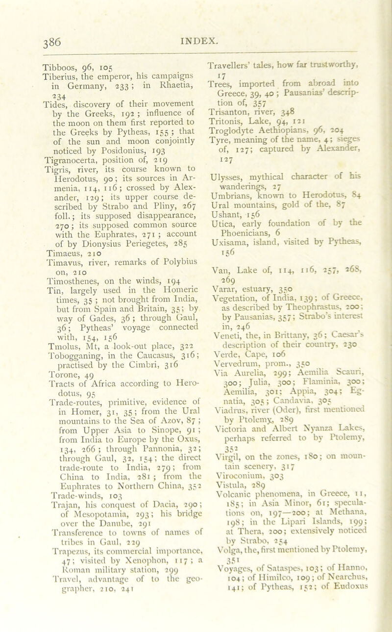 Tibboos, 96, 105 Tiberius, the emperor, his campaigns in Germany, 233; in Rhaetia, •234 Tides, discovery of their movement by the Greeks, 192 ; influence of the moon on them first reported to the Greeks by Pytheas, 155 ; that of the sun and moon conjointly noticed by Posidonius, 193 Tigranocerta, position of, 219 Tigris, river, its course known to Herodotus, 90; its sources in Ar- menia, 114, 116; crossed by Alex- ander, 129; its upper course de- scribed by Strabo and Pliny, 267 foil.; its supposed disappearance, 270; its supposed common source with the Euphrates, 271 ; account of by Dionysius Periegetes, 285 Timaeus, 210 Timavus, river, remarks of Polybius on, 210 Timosthenes, on the winds, 194 Tin, largely used in the Homeric times, 35 ; not brought from India, but from Spain and Britain, 35; by way of Gades, 36 ; through Gaul, 46; Pytheas’ voyage connected with, 154, 156 Tmolus, Mt, a -look-out place, 322 Tobogganing, in the Caucasus, 316; practised by the Cimbri, 316 Torone, 49 Tracts of Africa according to Hero- dotus, 95 Trade-routes, primitive, evidence of in Homer, 31, 35; from the Ural mountains to the Sea of Azov, 87 ; from Upper Asia to Sinope, 91 ; from India to Europe by the Oxus, 134, 266; through Pannonia, 32; through Gaul, 32, 154; the direct trade-route to India, 279; from China to India, 281 ; from the Euphrates to Northern China, 352 Trade-winds, 103 Trajan, his conquest of Dacia, 290; of Mesopotamia, 293; his bridge over the Danube, 291 Transference to towns of names of tribes in Gaul, 229 Trapezus, its commercial importance, 47; visited by Xenophon, 117; a Roman military station, 299 Travel, advantage of to the geo- grapher, 210, 241 Travellers’ tales, how far trustworthy, 17 Trees, imported from abroad into Greece, 39, 40 ; Pausanias’ descrip- tion of, 357 Trisanton, river, 348 Tritonis, Lake, 94, 121 Troglodyte Aethiopians, 96, 204 Tyre, meaning of the name, 4; sieges of, 127; captured by Alexander, 127 Ulysses, mythical character of his wanderings, 27 Umbrians, known to Herodotus, 84 Ural mountains, gold of the, 87 Ushant, 156 Utica, early foundation of by the Phoenicians, 6 Uxisama, island, visited by Pytheas, 156 Van, Lake of, 114, 116, 257, 268, 269 Varar, estuary, 350 Vegetation, of India, 139; of Greece, as described by Theophrastus, 200 : by Pausanias, 357; Strabo’s interest in, 246 Veneti, the, in Brittany, 36; Caesar’s description of their country, 230 Verde, Cape, 106 Vervedrum, prom., 350 Via Aurelia, 299; Aemilia Scauri, 300; Julia, 300; Flaminia, 300: Aemilia, 301; Appia, 304; Eg- natia, 303; Candavia, 303 Viadrus, river (Oder), first mentioned by Ptolemy, 289 Victoria and Albert Nyanza Lakes, perhaps referred to by Ptolemy, 352 Virgil, on the zones, 180; on moun- tain scenery, 317 Viroconium, 303 Vistula, 289 Volcanic phenomena, in Greece, 11, 185; in Asia Minor, 61; specula- tions on, 197—200; at Methana, 198; in the Lipari Islands, 199; at Thera, 200; extensively noticed by Strabo, 254 Volga, the, first mentioned by Ptolemy, 35* Voyages, of Sataspes, 103; of Hanno, 104; of Ilimilco, 109; of Nearchus, 141; of Pytheas, 132; of Eudoxus