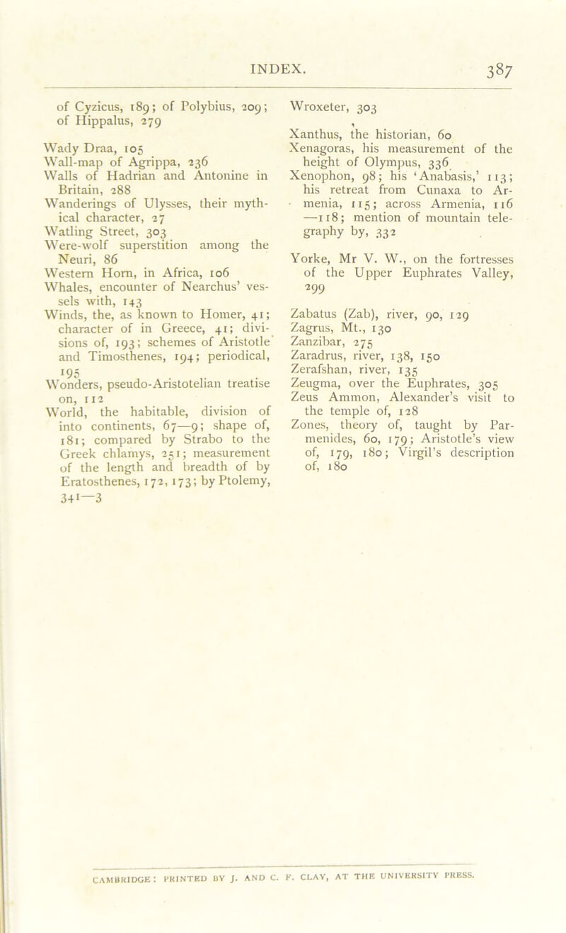 of Cyzicus, 189; of Polybius, 209; of Hippalus, 279 Wady Draa, 105 Wall-map of Agrippa, 236 Walls of Hadrian and Antonine in Britain, 288 Wanderings of Ulysses, their myth- ical character, 27 Watling Street, 303 Were-wolf superstition among the Neuri, 86 Western Horn, in Africa, 106 Whales, encounter of Nearchus’ ves- sels with, 143 Winds, the, as known to Homer, 41; character of in Greece, 41; divi- sions of, 193; schemes of Aristotle' and Timosthenes, 194; periodical, !95 Wonders, pseudo-Aristotelian treatise on, 112 World, the habitable, division of into continents, 67—9; shape of, 181; compared by Strabo to the Greek chlamys, 251; measurement of the length and breadth of by Eratosthenes, 172, 173; by Ptolemy, 34* 3 Wroxeter, 303 1 Xanthus, the historian, 60 Xenagoras, his measurement of the height of Olympus, 336 Xenophon, 98; his ‘Anabasis,’ 113; his retreat from Cunaxa to Ar- menia, 115; across Armenia, 116 —118; mention of mountain tele- graphy by, 332 Yorke, Mr V. W., on the fortresses of the Upper Euphrates Valley, 299 Zabatus (Zab), river, 90, 129 Zagrus, Mt., 130 Zanzibar, 275 Zaradrus, river, 138, 150 Zerafshan, river, 135 Zeugma, over the Euphrates, 305 Zeus Ammon, Alexander’s visit to the temple of, 128 Zones, theory of, taught by Par- menides, 60, 179; Aristotle’s view of, 179, 180; Virgil’s description of, 180 CAMBRIDGE: PRINTED BV J. AND C. K. CLAY, AT THE UNIVERSITY PRESS.